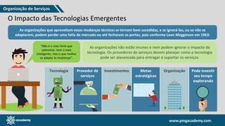 www.pmgacademy.com
www.pmgacademy.com
O Impacto das Tecnologias Emergentes
As organizações que aproveitam essas mudanças técnicas se tornam bem sucedidas, e se ignorá-las, ou se não se
adaptarem, podem perder uma fatia de mercado ou até fecharem as portas, pois conforme Leon Megginson em 1963:
"Não é o mais forte que
sobrevive, nem o mais
inteligente, mas o que melhor
se adapta às mudanças”.
As organizações não estão imunes e nem podem ignorar o impacto da
tecnologia. Os provedores de serviços devem planejar como a tecnologia
pode ser alavancada para entregar e suportar os serviços.
Tecnologia Provedor de
serviços
Investimentos Metas
estratégicas
Organização Pode investir
seu tempo
explorando
Organização de Serviços
 