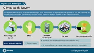 www.pmgacademy.com
www.pmgacademy.com
O Impacto da Nuvem
As organizações que estão usufruindo da tecnologia estão perturbando as organizações que ignoram ou não têm condições de
aproveitarem a tecnologia, independe do tamanho, mesmo por que, o tamanho, hoje em dia, é o que menos importa.
Computação em
Nuvem
Mãos Todas as
organizações
startups sucesso rapidamente
Isso é benéfico por que: • É mais rápido;
• Pode ser desativado se a experiência não for boa;
• A nuvem fornece acesso a mais recente e melhor tecnologia.
Organização de Serviços
 