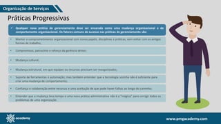 www.pmgacademy.com
www.pmgacademy.com
Práticas Progressivas
✓ Qualquer nova prática de gerenciamento deve ser encarada como uma mudança organizacional e de
comportamento organizacional. Os fatores comuns de sucesso nas práticas de gerenciamento são:
• Manter o comprometimento organizacional com novos papéis, disciplinas e práticas, sem voltar com as antigas
formas de trabalho;
• Compromisso, patrocínio e reforço da gerência sênior;
• Mudança cultural;
• Mudança estrutural, em que equipes ou recursos precisam ser reorganizados;
• Suporte de ferramentas e automação; mas também entender que a tecnologia sozinha não é suficiente para
criar uma mudança de comportamento;
• Confiança e colaboração entre recursos e uma aceitação de que pode haver falhas ao longo do caminho;
• Entender que a mudança leva tempo e uma nova prática administrativa não é a "mágica" para corrigir todos os
problemas de uma organização.
Organização de Serviços
 