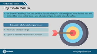 www.pmgacademy.com
www.pmgacademy.com
Objetivo do Módulo
• Um prestador de serviços com uma cultura de serviços eficaz pode fazer entregas no início, no meio e no final.
Neste módulo vamos analisar o que é uma cultura de serviço e como criar uma cultura eficaz.
Então, sobre a Cultura de Serviços, vamos:
• Definir uma cultura de serviço;
• Explicar os elementos de uma cultura de serviço
Cultura de Serviços
 
