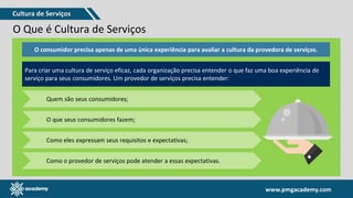 www.pmgacademy.com
www.pmgacademy.com
O Que é Cultura de Serviços
• A cultura de serviços é visível através das interações entre provedor e cliente / consumidor. O que é dito, o que é feito e como o consumidor percebe
e como ele se sente em resposta a uma interação com uma organização é o que importa.
• Dizer que uma organização tem uma cultura de serviços significa que os funcionários, produtos, serviços e processos de negócios de uma
organização são desenvolvidos com foco no consumidor final ou no cliente.
ORGANIZAÇÃO
pessoas
capacidades
processos
tecnologia
estrutura
governança
O consumidor precisa apenas de uma única experiência para avaliar a cultura da provedora de serviços.
Para criar uma cultura de serviço eficaz, cada organização precisa entender o que faz uma boa experiência de
serviço para seus consumidores. Um provedor de serviços precisa entender:
Quem são seus consumidores;
O que seus consumidores fazem;
Como eles expressam seus requisitos e expectativas;
Como o provedor de serviços pode atender a essas expectativas.
Cultura de Serviços
 