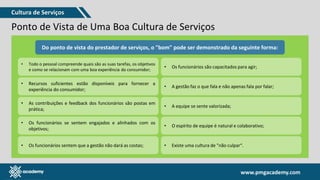 www.pmgacademy.com
www.pmgacademy.com
Ponto de Vista de Uma Boa Cultura de Serviços
O que
é bom?
O “bom”, do ponto de vista de um consumidor, pode ser diferente do ponto de
vista de um provedor de serviços. Vamos avaliar em ambas as perspectivas.
Do ponto de vista
do consumidor,
"bom" pode
significar que:
Os consumidores
sentem que
alguém gastou
um tempo para
entender suas
necessidades;
Do ponto de vista do prestador de serviços, o "bom" pode ser demonstrado da seguinte forma:
• Todo o pessoal compreende quais são as suas tarefas, os objetivos
e como se relacionam com uma boa experiência do consumidor;
• Recursos suficientes estão disponíveis para fornecer a
experiência do consumidor;
• As contribuições e feedback dos funcionários são postas em
prática;
• Os funcionários se sentem engajados e alinhados com os
objetivos;
• Os funcionários sentem que a gestão não dará as costas;
• Os funcionários são capacitados para agir;
• A gestão faz o que fala e não apenas fala por falar;
• A equipe se sente valorizada;
• O espírito de equipe é natural e colaborativo;
• Existe uma cultura de "não culpar“.
Cultura de Serviços
 