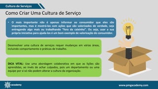 www.pmgacademy.com
www.pmgacademy.com
Como Criar Uma Cultura de Serviço
• O mais importante não é apenas informar ao consumidor que eles são
importantes, mas é mostrá-los com ações que são valorizados de verdade, seja
entregando algo mais ou trabalhando “fora da caixinha”. Ou seja, usar a sua
própria iniciativa para ajuda-los é um bom exemplo de valorização do consumidor.
Desenvolver uma cultura de serviços requer mudanças em várias áreas,
incluindo comportamento e práticas de trabalho.
DICA VITAL: Use uma abordagem colaborativa em que as lições são
aprendidas, ao invés de achar culpados, pois um departamento ou uma
equipe por si só não podem alterar a cultura da organização.
Cultura de Serviços
 