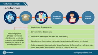 www.pmgacademy.com
www.pmgacademy.com
Facilitadores
Interação
e contato
Contato
humano
A tecnologia pode
oferecer suporte ao
atendimento ao cliente,
respostas automatizadas,
atualizações, serviços ou
produtos adicionais.
• Mecanismos de pagamento;
• Gerenciamento de estoque;
• Serviços de mensagens por meio de "bate-papo“;
• Agendamento de consultas e acompanhamento automático com os clientes.
• Todos os aspectos da organização devem funcionar de forma eficaz e eficiente para
que o serviço seja bem-sucedido. Isso inclui todos os recursos.
Cultura de Serviços
 