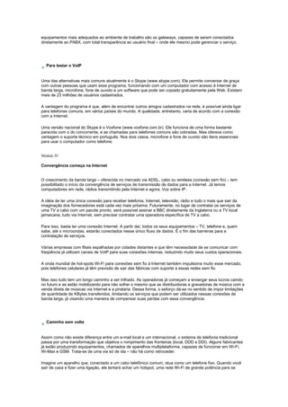 equipamentos mais adequados ao ambiente de trabalho são os gateways, capazes de serem conectados
diretamente ao PABX, com total transparência ao usuário final – onde ele mesmo pode gerenciar o serviço.
Para testar o VoIP
Uma das alternativas mais comuns atualmente é o Skype (www.skype.com). Ele permite conversar de graça
com outras pessoas que usam esse programa, funcionando com um computador com acesso à Internet de
banda larga, microfone, fone de ouvido e um software que pode ser copiado gratuitamente pela Web. Existem
mais de 23 milhões de usuários cadastrados.
A vantagem do programa é que, além de encontrar outros amigos cadastrados na rede, é possível ainda ligar
para telefones comuns, em vários países do mundo. A qualidade, entretanto, varia de acordo com a conexão
com a Internet.
Uma versão nacional do Skype é o Voxfone (www.voxfone.com.br). Ele funciona de uma forma bastante
parecida com o do concorrente, e as chamadas para telefones comuns são cobradas. Mas oferece como
vantagem o suporte técnico em português. Nos dois casos, microfone e fone de ouvido são itens essenciais
para usar o computador como telefone.
Módulo IV
Convergência começa na Internet
O crescimento da banda larga – oferecida no mercado via ADSL, cabo ou wireless (conexão sem fio) – tem
possibilitado o início da convergência de serviços de transmissão de dados para a Internet. Já temos
computadores em rede, rádios transmitindo pela Internet e agora, Voz sobre IP.
A idéia de ter uma única conexão para receber telefonia, Internet, televisão, rádio e tudo o mais que sair da
imaginação dos fornecedores está cada vez mais próxima. Futuramente, no lugar de contratar os serviços de
uma TV a cabo com um pacote pronto, será possível assinar a BBC diretamente da Inglaterra ou a TV local
jamaicana, tudo via Internet, sem precisar contratar uma operadora específica de TV a cabo.
Para isso, basta ter uma conexão Internet. A partir daí, todos os seus equipamentos – TV, telefone e, quem
sabe, até o microondas, estarão conectados nesse único fluxo de dados. É o fim das barreiras para a
contratação de serviços.
Várias empresas com filiais espalhadas por cidades distantes e que têm necessidade de se comunicar com
freqüência já utilizam canais de VoIP para suas conexões internas, reduzindo muito seus custos operacionais.
A onda mundial de hot-spots Wi-Fi para conexões sem fio à Internet também impulsiona muito esse mercado,
pois telefones celulares já têm previsão de sair das fábricas com suporte a essas redes sem fio.
Mas isso tudo tem um longo caminho a ser trilhado. As operadoras já começam a enxergar seus lucros caindo
no futuro e se estão mobilizando para não sofrer o mesmo que as distribuidoras e gravadoras de música com a
venda direta de músicas via Internet e a pirataria. Dessa forma, o esforço dá-se no sentido de impor limitações
de quantidade de KBytes transferidos, limitando os serviços que podem ser utilizados nessas conexões de
banda larga, já visando uma maneira de compensar suas perdas com essa convergência.
Caminho sem volta
Assim como não existe diferença entre um e-mail local e um internacional, o sistema de telefonia tradicional
passa por uma transformação que objetiva o rompimento das fronteiras (local, DDD e DDI). Alguns fabricantes
já estão produzindo equipamentos, chamados de aparelhos multiplataforma, capazes de funcionar em Wi-Fi,
Wi-Max e GSM. Trata-se de uma via só de ida – não há como retroceder.
Imagine um aparelho que, conectado a um cabo telefônico comum, atua como um telefone fixo. Quando você
sair de casa e fizer uma ligação, ele tentará achar um hotspot, uma rede Wi-Fi de grande potência para se
 