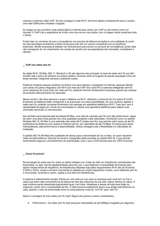 conectar à Internet e falar VoIP. Se não conseguir a rede Wi-Fi, de forma rápida e transparente para o usuário,
uma rede GSM pode completar a ligação.
Ao chegar ao seu escritório você poderá ligá-lo à Internet para usá-lo com VoIP ou até mesmo como um
handset. O VoIP traz a expectativa de iniciar uma nova era em que dados, som e imagem serão acessíveis todo
o tempo.
Existe hoje um consenso de que a convergência nos serviços de telecomunicações é uma realidade do ponto
de vista tecnológico,entretanto a oferta de serviços não tem um volume compatível com os benefícios
potenciais. Muitas empresas já dispõem da infra-estrutura para prover os serviços da convergência, porém elas
não conseguem ter um crescimento nas vendas de acordo com as expectativas dos mercados, investidores e
clientes.
VoIP nas redes sem fio
As siglas Wi-Fi, Wi-Max, 802.11, Bluetooh e 3G são algumas das principais na área de redes sem fio que têm
tornado real o sonho de oferecer um acesso público universal, tanto em lugares de grande população como em
áreas remotas, integrando serviços e baixando custos.
Podemos imaginar pessoas andando de ônibus com seus laptops e navegando na Internet, pessoas falando
com outras em palms integrados com Wi-Fi por meio de VoIP (Voz sobre IP) e sistemas inteligentes sem fio
como máquinas de Coca-Cola com rede sem fio, podendo informar diretamente à empresa quando seu estoque
de produtos está precisando de reposição.
Nesse cenário, não deve demorar a surgir o telefone via Wi-Fi, utilizando o protocolo de Voz sobre IP (VoIP).
Empresas de telefonia estão começando a se preocupar com essa possibilidade, em que usuários, ligados a
redes sem fio, poderão conversar livremente com pessoas por aparelhos telefônicos Wi-Fi. Tudo isso, sem a
necessidade de pagar por minuto de conversação ou utilizar uma operadora telefônica para realizar suas
chamadas nacionais ou internacionais.
Isso também será possível pela tecnologia Wi-Max, uma rede de conexão sem fio com alta performance, capaz
de cobrir uma área muito grande com uma qualidade excelente e alta velocidade. Conhecido como um padrão
Wireless 802.16, Wi-Max é uma extensão das redes Wi-Fi (redes sem fio), que permite cobrir áreas de até 50
quilômetros de distância com acesso à Internet sem fio, em velocidade de até 74 Mbps. É própria para áreas
metropolitanas, pela performance e disponibilidade. Outras vantagens são a flexibilidade e a velocidade de
instalação.
O padrão 802.16 (Wi-Max) tem qualidade de serviço para a transmissão de voz e vídeo, os quais requerem
redes de baixa latência. Garantia de banda e criptografia estão previstas no padrão 802.16, o que permite
transmissões seguras e procedimentos de autenticação, tudo o que o VoIP precisa para ser 100% funcional.
Como Funciona?
Na tecnologia de redes sem fio, todos os dados trafegam por ondas de rádio em freqüências consideradas não
licenciadas, ou seja, não há regulamentação para seu uso, o que dispensa a necessidade de licenças para
operar nessas faixas de freqüência. As freqüências utilizadas hoje pelos equipamentos Wi-Fi são as de banda
2,4GHz e 5GHz, sendo a primeira uma banda já utilizada por muitos dispositivos móveis, como telefones sem fio
e microondas, tornando-a, assim, sujeita a uma série de interferências.
O sistema é relativamente simples. Pense em uma rede em sua casa ou empresa onde você tem um hub e
cabos que saem dele conectando-se às placas de rede das máquinas da sua rede. Agora, elimine os cabos. A
rede continua sendo desenhada logicamente igual, com hubs, roteadores e placas de rede para todas as
máquinas, porém sem a necessidade de fios. A rede funciona exatamente igual a sua antiga rede Ethernet via
cabo, apenas o meio de transmissão entre os computadores muda de “com fio” para “sem fio”.
Qual é a vantagem de criar redes com fio hoje? Alguns dos pontos a serem considerados :
• Performance – As redes sem fio hoje alcançam velocidades de até 54Mbps (megabits por segundo),
 