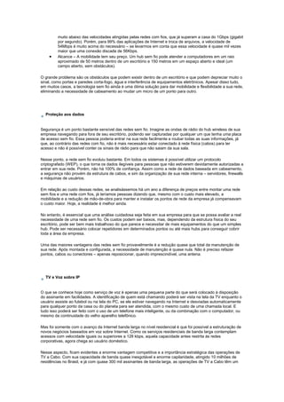 muito abaixo das velocidades atingidas pelas redes com fios, que já superam a casa do 1Gbps (gigabit
por segundo). Porém, para 99% das aplicações de Internet e troca de arquivos, a velocidade de
54Mbps é muito acima do necessário – se levarmos em conta que essa velocidade é quase mil vezes
maior que uma conexão discada de 56Kbps.
• Alcance – A mobilidade tem seu preço. Um hub sem fio pode atender a computadores em um raio
aproximado de 50 metros dentro de um escritório e 150 metros em um espaço aberto e ideal (um
campo aberto, sem obstáculos).
O grande problema são os obstáculos que podem existir dentro de um escritório e que podem depreciar muito o
sinal, como portas e paredes corta-fogo, água e interferência de equipamentos eletrônicos. Apesar disso tudo,
em muitos casos, a tecnologia sem fio ainda é uma ótima solução para dar mobilidade e flexibilidade a sua rede,
eliminando a necessidade de cabeamento ao mudar um micro de um ponto para outro.
Proteção aos dados
Segurança é um ponto bastante sensível das redes sem fio. Imagine as ondas de rádio do hub wireless de sua
empresa navegando para fora de seu escritório, podendo ser capturadas por qualquer um que tenha uma placa
de acesso sem fio. Essa pessoa poderia entrar na sua rede facilmente e roubar todas as suas informações, já
que, ao contrário das redes com fio, não é mais necessário estar conectado à rede física (cabos) para ter
acesso e não é possível conter os sinais de rádio para que não saiam da sua sala.
Nesse ponto, a rede sem fio evoluiu bastante. Em todos os sistemas é possível utilizar um protocolo
criptografado (WEP), o que torna os dados ilegíveis para pessoas que não estiverem devidamente autorizadas a
entrar em sua rede. Porém, não há 100% de confiança. Assim como a rede de dados baseada em cabeamento,
a segurança não provém da estrutura de cabos, e sim da organização de sua rede interna – servidores, firewalls
e máquinas de usuários.
Em relação ao custo dessas redes, se analisássemos há um ano a diferença de preços entre montar uma rede
sem fios e uma rede com fios, já teríamos pessoas dizendo que, mesmo com o custo mais elevado, a
mobilidade e a redução de mão-de-obra para manter e instalar os pontos de rede da empresa já compensavam
o custo maior. Hoje, a realidade é melhor ainda.
No entanto, é essencial que uma análise cuidadosa seja feita em sua empresa para que se possa avaliar a real
necessidade de uma rede sem fio. Os custos podem ser baixos, mas, dependendo da estrutura física do seu
escritório, pode ser bem mais trabalhoso do que parece e necessitar de mais equipamentos do que um simples
hub. Pode ser necessário colocar repetidores em determinados pontos ou até mais hubs para conseguir cobrir
toda a área da empresa.
Uma das maiores vantagens das redes sem fio provavelmente é a redução quase que total da manutenção de
sua rede. Após montada e configurada, a necessidade de manutenção é quase nula. Não é preciso refazer
pontos, cabos ou conectores – apenas reposicionar, quando imprescindível, uma antena.
TV e Voz sobre IP
O que se conhece hoje como serviço de voz é apenas uma pequena parte do que será colocado à disposição
do assinante em facilidades. A identificação de quem está chamando poderá ser vista na tela da TV enquanto o
usuário assiste ao futebol ou na tela do PC, se ele estiver navegando na Internet e desviadas automaticamente
para qualquer ponto da casa ou do planeta para ser atendida, com o mesmo custo de uma chamada local. E
tudo isso poderá ser feito com o uso de um telefone mais inteligente, ou da combinação com o computador, ou
mesmo da continuidade do velho aparelho telefônico.
Mas foi somente com o avanço da Internet banda larga no nível residencial é que foi possível a estruturação de
novos negócios baseados em voz sobre Internet. Como os serviços residenciais de banda larga contemplam
acessos com velocidade iguais ou superiores a 128 kbps, aquela capacidade antes restrita às redes
corporativas, agora chega ao usuário doméstico.
Nesse aspecto, ficam evidentes a enorme vantagem competitiva e a importância estratégica das operações de
TV a Cabo. Com sua capacidade de banda quase inesgotável e enorme capilaridade, atingido 10 milhões de
residências no Brasil, e já com quase 300 mil assinantes de banda larga, as operações de TV a Cabo têm um
 