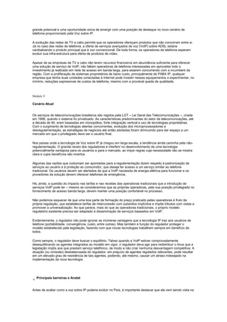 grande potencial e uma oportunidade única de emergir com uma posição de destaque no novo cenário de
telefonia proporcionado pela Voz sobre IP.
A evolução das redes de TV a cabo permite que os operadores ofereçam produtos que não concorram entre si.
Já no caso das redes de telefonia, a oferta de serviços avançados de voz (VoIP) sobre ADSL estaria
canibalizando o produto principal que é voz convencional. De toda forma, os operadores de telefonia esperam
evoluir sua infra-estrutura para oferta de produtos de vídeo.
Apesar de as empresas de TV a cabo não terem recursos financeiros em abundância suficiente para oferecer
uma solução de serviço de VoIP, não faltam operadoras de telefonia interessadas em aproveitar todo o
investimento já realizado em rede de acesso em banda larga, para estarem concorrendo com a incumbent da
região. Com a proliferação de sistemas proprietários de baixo custo, principalmente de PABX IP, qualquer
empresa que tenha duas unidades conectadas à Internet pode investir nesses equipamentos e experimentar, no
mínimo, reduções expressivas de custos de telefonia, mesmo com a provável queda de qualidade.
Módulo V
Cenário Atual
Os serviços de telecomunicações brasileiros são regidos pela LGT – Lei Geral das Telecomunicações –, criada
em 1998, quando o sistema foi privatizado. As características predominantes do setor de telecomunicações, até
a década de 90, eram baseadas em monopólios, forte integração vertical e uso de tecnologias proprietárias.
Com o surgimento de tecnologias abertas concorrentes, evolução dos microprocessadores e
desregulamentação, as estratégias de negócios até então adotadas foram diminuindo para dar espaço a um
mercado em que o privilegiado deve ser o usuário final.
Nos países onde a tecnologia de Voz sobre IP já chegou em larga escala, a tendência ainda caminha pela não-
regulamentação. O grande receio dos reguladores é interferir no desenvolvimento de uma tecnologia
potencialmente vantajosa para os usuários e para o mercado, ao impor regras cuja necessidade não se mostra
clara e cujos benefícios são incertos.
Algumas das razões que costumam ser apontadas para a regulamentação dizem respeito à padronização de
serviços ao usuário e à proteção ao consumidor, que deseja ter acesso a um serviço similar ao telefone
tradicional. Os usuários devem ser alertados de que a VoIP necessita de energia elétrica para funcionar e os
provedores da solução devem oferecer telefones de emergência.
Há, ainda, a questão do impacto nas tarifas e nas receitas das operadoras tradicionais que a introdução de
serviços VoIP pode ter – mesmo se considerarmos que as próprias operadoras, pela sua posição privilegiada no
fornecimento de acesso banda larga, devem manter uma posição confortável no processo.
Não podemos esquecer de que uma boa parte da formação do preço praticado pelas operadoras é fruto da
própria regulação, que estabelece tarifas de interconexão com subsídios implícitos e impõe tributos com vistas a
promover a universalização. Ao que parece, mais do que as operadoras tradicionais, o próprio modelo
regulatório existente precisa ser adaptado à disseminação de serviços baseados em VoIP.
Evidentemente, o regulador não pode ignorar as inúmeras vantagens que a tecnologia IP traz aos usuários de
telefone (portabilidade, convergência, custo, entre outras). Mas também é função do regulador proteger o
modelo estabelecido pela legislação, fazendo com que novas tecnologias trabalhem sempre em benefício de
todos.
Como sempre, o regulador deve buscar o equilíbrio. Talvez quando a VoIP estiver comprovadamente
desequilibrando os agentes integrados ao modelo em vigor, o regulador deva agir para redistribuir o ônus que a
legislação impôs aos que prestam serviço telefônico, de modo a não criar nenhuma desvantagem competitiva. A
atuação (ou omissão) desbalanceada do regulador, em prejuízo de agentes regulados relevantes, pode resultar
em um elevado grau de resistência de tais agentes, podendo, até mesmo, causar um atraso indesejado na
implementação da nova tecnologia.
Principais barreiras e Anatel
Antes de avaliar como a voz sobre IP poderia evoluir no País, é importante destacar que ela vem sendo vista na
 