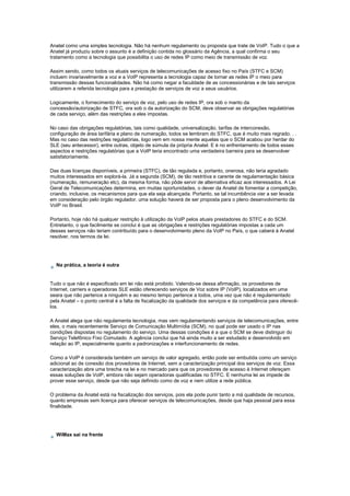 Anatel como uma simples tecnologia. Não há nenhum regulamento ou proposta que trate de VoIP. Tudo o que a
Anatel já produziu sobre o assunto é a definição contida no glossário da Agência, a qual confirma o seu
tratamento como a tecnologia que possibilita o uso de redes IP como meio de transmissão de voz.
Assim sendo, como todos os atuais serviços de telecomunicações de acesso fixo no País (STFC e SCM)
incluem invariavelmente a voz e a VoIP representa a tecnologia capaz de tornar as redes IP o meio para
transmissão dessas funcionalidades. Não há como negar a faculdade de as concessionárias e de tais serviços
utilizarem a referida tecnologia para a prestação de serviços de voz a seus usuários.
Logicamente, o fornecimento do serviço de voz, pelo uso de redes IP, ora sob o manto da
concessão/autorização de STFC, ora sob o da autorização do SCM, deve observar as obrigações regulatórias
de cada serviço, além das restrições a eles impostas.
No caso das obrigações regulatórias, tais como qualidade, universalização, tarifas de interconexão,
configuração de área tarifária e plano de numeração, todos se lembram do STFC, que é muito mais regrado. . .
Mas no caso das restrições regulatórias, logo vem em nossa mente aquelas que o SCM acabou por herdar do
SLE (seu antecessor), entre outras, objeto de súmula da própria Anatel. E é no enfrentamento de todos esses
aspectos e restrições regulatórias que a VoIP teria encontrado uma verdadeira barreira para se desenvolver
satisfatoriamente.
Das duas licenças disponíveis, a primeira (STFC), de tão regulada e, portanto, onerosa, não teria agradado
muitos interessados em explorá-la. Já a segunda (SCM), de tão restritiva e carente de regulamentação básica
(numeração, remuneração etc), da mesma forma, não pôde servir de alternativa eficaz aos interessados. A Lei
Geral de Telecomunicações determina, em muitas oportunidades, o dever da Anatel de fomentar a competição,
criando, inclusive, os mecanismos para que ela seja alcançada. Portanto, se tal incumbência vier a ser levada
em consideração pelo órgão regulador, uma solução haverá de ser proposta para o pleno desenvolvimento da
VoIP no Brasil.
Portanto, hoje não há qualquer restrição à utilização da VoIP pelos atuais prestadores do STFC e do SCM.
Entretanto, o que facilmente se conclui é que as obrigações e restrições regulatórias impostas a cada um
desses serviços não teriam contribuído para o desenvolvimento pleno da VoIP no País, o que caberá à Anatel
resolver, nos termos da lei.
Na prática, a teoria é outra
Tudo o que não é especificado em lei não está proibido. Valendo-se dessa afirmação, os provedores de
Internet, carriers e operadoras SLE estão oferecendo serviços de Voz sobre IP (VoIP), localizados em uma
seara que não pertence a ninguém e ao mesmo tempo pertence a todos, uma vez que não é regulamentado
pela Anatel – o ponto central é a falta de fiscalização da qualidade dos serviços e da competência para oferecê-
los.
A Anatel alega que não regulamenta tecnologia, mas vem regulamentando serviços de telecomunicações, entre
eles, o mais recentemente Serviço de Comunicação Multimídia (SCM), no qual pode ser usado o IP nas
condições dispostas no regulamento do serviço. Uma dessas condições é a que o SCM se deve distinguir do
Serviço Telefônico Fixo Comutado. A agência conclui que há ainda muito a ser estudado e desenvolvido em
relação ao IP, especialmente quanto a padronizações e interfuncionamento de redes.
Como a VoIP é considerada também um serviço de valor agregado, então pode ser embutida como um serviço
adicional ao de conexão dos provedores de Internet, sem a caracterização principal dos serviços de voz. Essa
caracterização abre uma brecha na lei e no mercado para que os provedores de acesso à Internet ofereçam
essas soluções de VoIP, embora não sejam operadoras qualificadas no STFC. E nenhuma lei as impede de
prover esse serviço, desde que não seja definido como de voz e nem utilize a rede pública.
O problema da Anatel está na fiscalização dos serviços, pois ela pode punir tanto a má qualidade de recursos,
quanto empresas sem licença para oferecer serviços de telecomunicações, desde que haja pessoal para essa
finalidade.
WiMax sai na frente
 