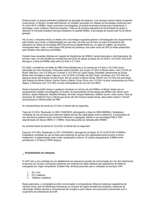 Embora todos os países enfrentem problemas de alocação de espectro, com serviços menos nobres ocupando
muita banda, no Brasil a Anatel está fazendo um trabalho avançado em relação às tecnologias modernas sem
fio como Wi-Fi e WiMax. Assim que forem homologadas, já haverá empresas prontas para implementar a
tecnologia, como a Neovia Telecomunicações. Trata-se da primeira operadora de transmissão de dados a
oferecer no mercado brasileiro serviços baseados no padrão WiMax, a tecnologia de acesso sem fio de última
geração.
Há um ano, a empresa iniciou os testes com a tecnologia e aguarda apenas a homologação dos equipamentos
pela Anatel- para iniciar a implementação em sua rede. Os links que formam os anéis do backbone são
baseados em rádios de tecnologia SDH (Synchronous Digital Hierarchy, na sigla em inglês), da empresa
norueguesa Nera. Hoje, a rede possui 400 pontos de presença, dos quais cerca de 20% já estão preparados
para receber infra-estrutura pré-WiMax.
Existem duas situações distintas em relação às freqüências de WiMAX: banda licenciada e não=licenciada. No
primeiro caso, há uma tendência mundial fora dos EUA de utilizar as faixas de 3,5 GHZ e 10,5 GHZ. Nos EUA,
até agora, a faixa de WiMax está entre 2,5 GHz e 2,7 GHz.
Em 2003, a Anatel fez um leilão de PMP (Ponto-Multiponto) e as bandas de 3,5 GHz e 10,5 GHz foram
adquiridas por seis empresas. Entre elas estão Embratel, que ocupa 3,5 GHz no Brasil inteiro; Vant (19,9% da
Brasil Telecom), com 3,5 GHz em 13 áreas e 10,5 GHz em quatro áreas; DirectNet, pertencente ao Grupo
British Gas (Comgas) e Iqara Telecom, com 3,5 GHz no Estado de São Paulo; Universal, com 10,5 GHz em
algumas áreas dos Estados de São Paulo, Rio de Janeiro e Minas Gerais; WKVE com 3,5 GHz em seis áreas
dos Estados de Minas Gerais, Espírito Santo e Bahia; Grupo Sinos com 3,5 GHz na área metropolitana de Porto
Alegre; e Inforwave com 10,5 GHz na área metropolitana de Juiz de Fora (MG).
Essas empresas podem lançar a qualquer momento um serviço de pré-WiMax no Brasil, desde que os
equipamentos estejam homologados na Anatel. Os fornecedores da tecnologia pré-WiMax são vários como
Alvarion, Aperto Networks, NextNet Wireless, Wi-LAN, Airspan Networks, Redline Comm, entre outros. Para as
empresas de Telefonia Fixa ou Móvel que ainda não têm licença nessas faixas, elas podem adquirir “sobras”
das licenças do referido leilão de PMP.
As características da banda de 3,5 GHz no Brasil são as seguintes:
Faixa de 3,5 GHz: Resolução no 309 (13/09/2002), abrangendo a faixa de 3400-3600MHz. Estabelece
condições de uso da faixa para sistemas digitais serviço fixo (aplicações ponto-multiponto). A autorização de
uso dos blocos poderá ocorrer de forma individual ou agregada. Admite o uso tecnologia FDD e TDD;
segmentação em blocos 5MHz e 1,75MHz. Essa faixa pode ser utilizada pelo WiMAX.
As características da banda de 10,5 GHz no Brasil são as seguintes:
Faixa de 10,5 GHz: Resolução no 307 (14/08/2002), abrangendo as faixas 10,15-10,30/10,50-10,65MHz.
Estabelece condições de uso da faixa para sistemas do serviço fixo (aplicações ponto-a-ponto e ponto-
multiponto). A segmentação pode conter canalização e blocos: 42 canais (espaçamento 3,5MHz entre
portadoras) e 16 blocos (7MHz largura).
Possibilidades de utilização
O VoIP vem a ser a entrega da voz digitalmente em pequenos pacotes de comunicação em vez dos tradicionais
protocolos de circuitos comutados presentes em sistemas de redes públicas das operadoras de telefonia
outorgadas por órgão competente. Existem três cenários possíveis para a utilização de serviços VoIP:
1. PC a PC
2. PC a telefone
3. Telefone a telefone
Nesse panorama, a convergência entre comunicação e computadores influencia sistemas regulatórios de
maneira única, pois há diferenças intrínsecas no conjunto de regras de telecomunicações e sistemas de
informação. Muitas dúvidas e controvérsias têm surgido a partir desse novo panorama vislumbrado com o
surgimento de prestadores de VoIP.
 
