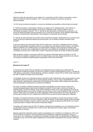 O que diz a Lei
Diante do quadro de controvérsia que se instala com o incremento do VoIP no Brasil, é necessário o exame
sobre a Lei Geral de Telecomunicações - LGT, no que tange à definição do escopo de serviços de
telecomunicações:
“Art. 60. Serviço de telecomunicações é o conjunto de atividades que possibilita a oferta de telecomunicação.”
§ 1°Telecomunicação é a transmissão, emissão ou re cepção, por fio, radioeletricidade, meios ópticos ou
qualquer outro processo eletromagnético, de símbolos, caracteres, sinais, escritos, imagens, sons ou
informações de qualquer natureza.”"“Art. 61. Serviço de valor adicionado é a atividade que acrescenta, a um
serviço de telecomunicações que lhe dá suporte e com o qual não se confunde, novas utilidades relacionadas
ao acesso, armazenamento, apresentação, movimentação ou recuperação de informações.
§ 1º Serviço de valor adicionado não constitui serviço de telecomunicações, classificando-se seu provedor como
usuário do serviço de telecomunicações que lhe dá suporte, com os direitos e deveres inerentes a essa
condição.”
É claro que estamos aqui discorrendo sobre VoIP em estado puro, vale dizer, o estabelecimento de conexão
entre dois computadores conectados à Internet, com ausência de uma operadora nesse processo. Os modelos
telefone a telefone e PC a telefone podem, em determinadas condições, serem passíveis de taxação pelas
operadoras, de acordo com a configuração do Intercarrier e as condições de contratação de suas redes. Porém,
o prestador de serviços VoIP, nesses casos, recebe o tratamento de usuário de serviços de telecomunicações.
Resta esclarecer, portanto, que serviços VoIP têm sua natureza direcionada pelo teor do artigo 61 da LGT.
Deve ainda ser ressaltado o parágrafo primeiro do referido artigo, que indica categoricamente não se confundir
com serviços de telecomunicações aqueles enquadrados como de valor adicionado.
Módulo VI
Mercado de Voz sobre IP
O mercado de Voz sobre IP tem se mostrado uma importante fonte de receitas para os fabricantes de
equipamentos de telecomunicações. De acordo com dados do instituto Synergy Research Group, o mercado de
VoIP voltado a corporações, incluindo telefones, hardware e software, cresceu 78% em 2004 e pode representar
até US$ 11 bilhões em vendas nos EUA até 2009.
A competição de preço nos chamados produtos corporativos VoIP, especialmente entre as três grandes do setor
nos Estados Unidos, que também são os maiores players do Brasil – Cisco, Avaya e Nortel Networks – pode
estar crescendo, estimulada por investimentos em tecnologia da informação e pelas medidas para aproveitar o
ciclo de substituição de equipamento nos sistemas de telefonia.
No mundo, já existem 5 milhões de pessoas que fazem suas ligações com esse recurso e mais de mil
companhias especializadas nesse serviço de telecomunicações. A maior delas, a americana Vonage, da
poderosa AT&T, tem 200 mil clientes. Só em 2004 a empresa contratou 44 mil novas assinaturas. A marca de
maior visibilidade desse novo mundo é a Skype, que já se tornou um dos ícones da telefonia VoIP no mundo da
Internet. Possui mais de 13 milhões de usuários registrados e 295 mil já assinaram seu serviço SkypeOut – o
serviço pago do Skype. Ele tem o objetivo de converter 5% da sua base de serviço grátis para o SkypeOut.
No Brasil, o movimento é parecido. Há mais de uma dezena de empresas e uma das mais recentes é a Taho,
que pertence ao banqueiro Luiz Cezar Fernandes, criador do Pactual. A Taho oferece acesso de alta velocidade
à Internet no Rio de Janeiro e passou a vender, entre outros, pacotes de telefonia por R$ 199,00, com o qual o
usuário pode falar à vontade e fazer quantos interurbanos desejar.
A empresa, que investiu cerca de US$ 13,5 milhões no lançamento da operação e em uma campanha nacional
de publicidade, pode se consolidar como a maior do País. Mas antes terá de superar alguns concorrentes
estabelecidos no mercado.
Algumas operadoras tradicionais querem manter-se atualizadas com a novidade e um destaque é a GVT, com
2,6 mil contas de voz sobre IP, tanto corporativas quanto residenciais, embora tenha lançado o serviço há
menos de um ano. A alternativa é oferecida em oito capitais, sendo que 60% dos clientes estão na Região Sul.
A estimativa é que 150 mil linhas sejam instaladas até o final de 2006, representando 20% de toda a receita da
empresa.
 