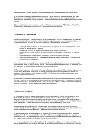 assustadoramente, o usuário liga para o mundo inteiro sem custos adicionais e ainda tem Internet rápida.
Se as empresas de telefonia forem espertas, começarão a adotar o VoIP em sua infra-estrutura, sem que o
cliente perceba, e passarão a cobrar menos pelo serviço de telefonia, sendo mais competitivas; além de
oferecer o VoIP diretamente, como já faz a ATT. A linha de telefone vai ficar de graça e apenas o serviço vai ser
cobrado.
O único custo ficará mesmo nos telefones celulares. Pelo menos até a onda dos PDAs (Palms, Pocket PCs,
SmartPhones e semelhantes) pegar de vez e o WiMax tornar-se uma realidade.
Entendendo as transformações
Uma tendência crescente é o desenvolvimento de produtos e serviços cruzados entre empresas de diferentes
setores da indústria de comunicação e entretenimento. Em alguns casos essa convergência concretiza-se em
fusões e participações cruzadas no capital de corporações. Como exemplos, pode-se citar:
• Associação entre provedores de acesso à Internet com empresas de comunicação de massa, como
editores de revistas, jornais e televisão;
• Companhias provendo serviços de comunicação de voz e vídeo via Internet;
• Recebimento de correio eletrônico (e-mail), notícias e informações por meio de redes de telefonia
móvel;
• Serviços de acesso em banda larga providos por empresas de TV por assinatura.
• Associação entre empresas de TV aberta e provedores de Internet, possibilitando a transmissão de
programas televisivos via web.
Esses são exemplos concretos de uma nova sociedade da informação e mostram como os novos produtos e
serviços podem entrar na vida do cidadão comum. Consolida-se uma mudança significativa na quantidade e na
diversidade dos serviços de telecomunicações e de comunicação social.
Um fator relevante para permitir essas transformações foi o aumento considerável de conteúdos disponíveis em
formato digital. Atualmente, quase todas as músicas, filmes de cinema, programas televisivos e vídeo são
produzidos e distribuídos em meios digitais como CD e DVD. Revistas e jornais são produzidos em meios
digitais antes de serem impressos.
No meio científico, todas as dissertações e os relatórios técnicos são gravados em meios eletrônicos. Pode-se
dizer que o aumento de conteúdos digitais disponíveis foi uma revolução silenciosa e constante nos últimos 20
anos, atingindo quase a totalidade de formas e meios de produção cultural e científica. A codificação digital das
fontes de informações é um dos pilares do fenômeno da convergência.
Atual modelo de negócios
As inovações nos meios de acesso possibilitaram a transmissão de grande volume de informação de forma
rápida, confiável, com bons padrões de qualidade e conforto para os usuários. A convergência nas
telecomunicações começou dentro das plataformas de redes, onde as inovações tecnológicas permitiram a
junção de serviços de voz, dados e Internet. Entretanto, a maior transformação deu-se na conexão dos clientes
finais, que permitiu o tráfego de conteúdos multimídias por meio de acessos em banda larga.
A disponibilidade de conteúdos digitais e a transmissão rápida para os usuários são os dois fatores mais
característicos do modelo de negócios de serviços de telecomunicações no ambiente atual. Eles transformam a
visão e apresentam novos requisitos para o planejamento estratégico das empresas.
As pesquisas científicas em geral destacam os aspectos tecnológicos da convergência e não os valores de
utilidade e importância para o usuário do serviço. Em realidade, as tecnologias chamadas convergentes
somente passaram a ter valor de mercado quando o cidadão comum percebeu a necessidade de ter acesso a
uma vasta produção cultural e científica via rede de telecomunicações.
Já o mercado corporativo reage de forma diferente às inovações tecnológicas. As três ações estratégias mais
usadas pelas empresas são: aumentar velocidade de resposta com o lançamento de serviços, propor produtos
 