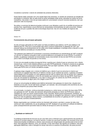 inovadores e aumentar o volume de variedade dos produtos oferecidos.
Esses fatores estão coerentes com uma reação lógica das empresas, no sentido de compensar as turbulências
percebidas no ambiente. Não se sabe ainda se essas estratégias estão sendo colocadas em prática de forma
competitiva, mas existe o risco de que essas ações em curso possam consumir recursos excessivos, sem que
adicionem valor às empresas.
Na prática, os serviços de telecomunicações continuam a ser ofertados a partir de um portfólio de serviços em
pacotes fixos, segmentados e pouco flexíveis às necessidades individualizadas de cada consumidor. Existem
evidências de que a questão não está na tecnologia disponível, mas sim nos modelos de negócios das
empresas.
Módulo VII
Funcionamento das principais aplicações
As três principais aplicações do VoIP podem ser feitas de telefone para telefone, de PC para telefone e de
telefone para PC. Para que a comunicação seja viável, é preciso implementar os gateways de VoIP, que
possuem placas de processamento de voz e têm como função estabelecer a transição entre a Internet e a rede
normal de telefonia comutada por circuitos (PSTN).
Tais gateways para telefonia IP aumentaram a economia e beneficiaram as características de VoIP a qualquer
um que tem um telefone conectado à rede normal de telefonia à comutação de circuito (PSTN). O conceito é
simples: os gateways manipulam as transmissões vocais (mas também do fax) da rede PSTN e as converte
para a rede à comutação de pacotes (e vice-versa).
O início de uma sessão acontece da seguinte forma: suponha que o cliente A quer se comunicar com o cliente
remoto B que, como é muito distante pertence a um outro PSTN geralmente. O cliente A conecta-se ao gateway
de VoIP interno e este a sua própria rede local PSTN. Para que sejam operados, de fato, os gateways são
vistos pela PSTN como um número de telefone simples.
O gateway exige a ligação com o número do telefone que o cliente A quer se comunicar (o mesmo que
aconteceria se a ligação fosse feita de um telefone normal). Ao ser recebido tal número, o gateway consultará
várias tabelas a fim de localizar um outro gateway local de VoIP ao cliente de B. Isto de acordo com o gateway,
tentará pelo telefone estabelecer o início de uma sessão que chama B ao interior de sua PSTN. Assim que o
início de uma sessão for estabelecido, a voz viaja no meio A para o B, saindo de uma PSTN, entrando na
Internet e sucedendo de algum jeito a fim chegar a outra PSTN.
Já que as comunicações de telefone para telefone demandam dois gateways do mesmo tipo, situados bem
distantes um do outro. Os de VoIP levam vantagem, por exemplo, nas comunicações entre escritórios de uma
mesma companhia que possua filiais remotas.
A comunicação, no entanto, continua amarrada à presença ou, ainda menos, ao interior de duas redes PSTN,
aos gateways de VoIP. Se estes não estiverem eficazmente presentes ao interior da PSTN local, todas as
vantagens de custo que seriam proporcionadas, ficam reduzidas. Muitos grupos empresariais, entretanto, os
estão usando a fim de reunir e para cooperar entre eles todas as vantagens que oferecem o serviço de telefonia
por IP por meio de gateways. Dessa maneira, a probabilidade de encontrar um gateway de VoIP no interior da
PSTN remota, aumenta consideravelmente.
Muitas organizações que controlam centros da chamada (call centers), permitem o acesso da rede a tais
centros por meio, exatamente, do uso de gateways de VoIP. Qualquer um que tenha um software de telefonia
pode conseqüentemente aproveitar todas as ofertas de serviços do centro da chamada.
Qualidade em telefonia IP
O problema fundamental da troca de voz por uma rede como a Internet é que o gerenciamento dos pacotes de
protocolo IP envolve restaurar, ao final do caminho, a ordem em que foram enviados. Se ocorrerem erros como
várias transmissões simultâneas ou atrasos, esse processo de reorganização dos pacotes pode tornar-se bem
lento. Para aplicações clássicas, como, por exemplo, e-mail, esse atraso não significa um problema, mas para
aplicações telefônicas, onde a interação em tempo real entre os usuários é fundamental, isto pode provocar
 