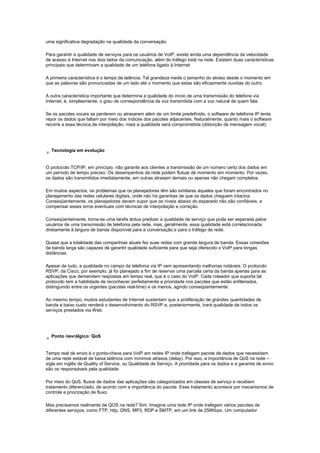 uma significativa degradação na qualidade da conversação.
Para garantir a qualidade de serviços para os usuários de VoIP, existe ainda uma dependência da velocidade
de acesso à Internet nos dois lados da comunicação, além do tráfego total na rede. Existem duas características
principais que determinam a qualidade de um telefone ligado à Internet:
A primeira característica é o tempo de latência. Tal grandeza mede o tamanho do atraso desde o momento em
que as palavras são pronunciadas de um lado até o momento que estas são eficazmente ouvidas do outro.
A outra característica importante que determina a qualidade do início de uma transmissão do telefone via
Internet, é, simplesmente, o grau de correspondência da voz transmitida com a voz natural de quem fala.
Se os pacotes vocais se perderem ou atrasarem além de um limite predefinido, o software de telefonia IP tenta
repor os dados que faltam por meio dos índices dos pacotes adjacentes. Naturalmente, quanto mais o software
recorre a essa técnica de interpolação, mais a qualidade será comprometida (distorção da mensagem vocal).
Tecnologia em evolução
O protocolo TCP/IP, em princípio, não garante aos clientes a transmissão de um número certo dos dados em
um período de tempo preciso. Os desempenhos da rede podem flutuar de momento em momento. Por vezes,
os dados são transmitidos imediatamente, em outras atrasam demais ou apenas não chegam completos.
Em muitos aspectos, os problemas que os planejadores têm são similares àqueles que foram encontrados no
planejamento das redes celulares digitais, onde não há garantias de que os dados cheguem intactos.
Conseqüentemente, os planejadores devem supor que os níveis abaixo do esperado não são confiáveis, e
compensar esses erros eventuais com técnicas de interpolação e correção.
Conseqüentemente, torna-se uma tarefa árdua predizer a qualidade de serviço que pode ser esperada pelos
usuários de uma transmissão de telefonia pela rede, mas, geralmente, essa qualidade está correlacionada
diretamente à largura de banda disponível para a conversação e para o tráfego da rede.
Quase que a totalidade das companhias atuais fez suas redes com grande largura de banda. Essas conexões
de banda larga são capazes de garantir qualidade suficiente para que seja oferecido o VoIP para longas
distâncias.
Apesar de tudo, a qualidade no campo da telefonia via IP vem apresentando melhorias notáveis. O protocolo
RSVP, da Cisco, por exemplo, já foi planejado a fim de reservar uma parcela certa da banda apenas para as
aplicações que demandem respostas em tempo real, que é o caso do VoIP. Cada roteador que suporta tal
protocolo tem a habilidade de reconhecer perfeitamente a prioridade nos pacotes que estão enfileirados,
distinguindo entre os urgentes (pacotes real-time) e os menos, agindo conseqüentemente.
Ao mesmo tempo, muitos estudantes de Internet sustentam que a proliferação de grandes quantidades de
banda a baixo custo renderá o desenvolvimento do RSVP e, posteriormente, trará qualidade de todos os
serviços prestados via Web.
Ponto nevrálgico: QoS
Tempo real de envio é o ponto-chave para VoIP em redes IP onde trafegam pacote de dados que necessitam
de uma rede estável de baixa latência com mínimos atrasos (delay). Por isso, a importância de QoS na rede –
sigla em inglês de Quality of Service, ou Qualidade de Serviço. A prioridade para os dados e a garantia de envio
são os responsáveis pela qualidade.
Por meio do QoS, fluxos de dados das aplicações são categorizados em classes de serviço e recebem
tratamento diferenciado, de acordo com a importância do pacote. Esse tratamento acontece por mecanismos de
controle e priorização de fluxo.
Mas precisamos realmente de QOS na rede? Sim. Imagine uma rede IP onde trafegam vários pacotes de
diferentes serviços, como FTP, http, DNS, MP3, RDP e SMTP, em um link de 256Kbps. Um computador
 