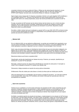 conectado à Internet consome em média de 8 Kbps a 10Kbps (se não estiver fazendo download). Já uma
ligação VoIP consome em média 8Kbps de codificação, utilizando codec (G.729) mais 16Kbps para o
IP+RTP+UDP+Payload. Somando tudo, encontramos 24Kbps em média por uma ligação VoIP.
Agora imagine nessa mesma rede 12 máquinas conectadas à Internet, com quatro ligações VoIP simultâneas e
um computador fazendo FTP. Teríamos o link saturado com toda a banda praticamente consumida e as
ligações VoIP seriam com certeza prejudicadas, porque não haveria prioridade para os pacotes de VoIP na
rede.
Ou seja, os pacotes de VoIP precisam sair da rede em tempo real sem atraso (ou com o mínimo de atraso
possível), mas se a rede não possuir prioridade, simplesmente os pacotes que chegarem primeiro terão
preferência. Os de VoIP esperariam outros pacotes que estivessem na sua frente, disputando a banda
disponível e teriam sua saída atrasada.
Na prática, a idéia é colocar tudo que é sinalização ou pacote VoIP (no caso H323, SIP, RTP) na frente de todos
os outros pacotes saída/entrada de throughput, ou disponibilizar uma quantidade específica de banda para os
pacotes que possuírem preferência na rede.
Métodos QoS
Em um método de QoS, em que aplicamos enfileiramento, os pacotes sem prioridade ficam aguardando a sua
vez para serem transmitidos, enquanto os prioritários utilizam toda a banda ou uma parte predefinida dela. As
outras aplicações ou pacotes ou aguardam sua vez ou recebem uma porcentagem menor da banda.
Assim, caso uma pessoa tente fazer um download ao mesmo tempo em que uma outra estiver realizando uma
ligação VoIP na mesma rede, o QOS dará preferência para a ligação VoIP. Se estiver definida no QOS uma
parte da banda para as outras aplicações, o download acontecerá de forma lenta, pois utilizará uma parte menor
da banda e sem prioridade, enquanto a aplicação VoIP ganha a maior parte do link com prioridade de saída.
Mecanismos básicos que formam a arquitetura QoS:
Classificação: pacotes são classificados por classes de serviço. Podemos, por exemplo, classificá-los por
endereço IP, ou porta TCP da aplicação.
Marcação: a classe de serviço de cada pacote é identificada por marcação de cada pacote. A marcação no
campo ToS do cabeçalho do pacote IP é o padrão mais utilizado hoje.
Policiamento: tráfego excedente ao requisito de serviço pode ser descartado.
Enfileiramento: filas são criadas para cada classe e a banda do enlace pode ser dividida para cada fila.
Claro que devemos levar em consideração o tipo de acesso à conexão IP que temos – se o link para a Internet
é uma conexão ADSL, frame relay, Wi-Fi (wireless), pois existem diferenças bem grandes para cada uma,
principalmente em qualidade.
Quem são os pioneiros
Cientes de que a qualidade é um ponto ainda controverso nas soluções de VoIP, várias companhias do ramo
passaram a pesquisar soluções que garantissem a melhor qualidade possível na comunicação por VoIP. É
natural que isso fosse acontecer, afinal, se uma organização (ou um conjunto de empresas) obtivesse os
melhores resultados, certamente sairia na frente na disputa por clientes. Essa situação fez com que surgisse
uma série de soluções para VoIP.
Na NetSul, revendedora gaúcha de soluções de tecnologia, a implementação de uma solução de VoIP da Avaya
já rende frutos. Uma das metas principais, a de reduzir custos, foi atendida: o gasto com comunicações remotas
(por meio de celular, por exemplo), caiu 70%. Outros objetivos também foram realizados, como o de facilitar o
gerenciamento da informação. Pelo fato de a empresa focar muito no oferecimento de suporte pós-venda,
lidando com clientes que possuem ambientes críticos, é preciso reforço para garantir a disponibilidade 24 horas,
 
