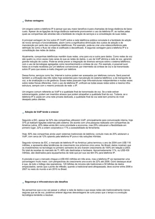 Outras vantagens
Um engano sobre a telefonia IP é pensar que seu maior benefício é para chamadas de longa distância de baixo
custo. Apesar de as ligações de longa distância realmente promoverem o uso da telefonia IP, as razões pelas
quais as companhias são atraídas são a facilidade de criação de serviços e a consolidação de suas redes.
A principal vantagem de Voz sobre IP (VoIP) sobre a rede telefônica pública comutada é a facilidade de adição
de novos serviços e funcionalidades, assim como a significativa diminuição dos custos de adoção e de
manutenção por parte das companhias telefônicas. Por exemplo, pode-se criar uma videoconferência pela
definição de como o fluxo de vídeo é codificado e decodificado. A segunda vantagem para a telefonia IP é a
consolidação das redes de dados.
Atualmente, companhias telefônicas mantêm duas redes, uma para voz e outra para dados. Como redes de voz
são quatro ou cinco vezes mais caras do que as redes de dados, o uso de VoIP elimina a rede de voz, gerando
grande redução de custos. Pode-se ainda prever a integração de diversos serviços sobre o sistema telefônico,
com o uso de tecnologias agregadas como reconhecimento e síntese de voz. Por exemplo, é possível ouvir
todos os e-mails recebidos por um telefone convencional, por intermédio da síntese de voz e da transmissão
sobre IP para que esses e-mails cheguem por telefone.
Dessa forma, serviços como fax, Internet e outros podem ser acessados por telefones comuns. Será possível
também a unificação das três redes hoje existentes para manutenção do sistema telefônico: a de transporte de
voz, a de sinalização e a de gerência. Essas redes possuem hoje infra-estruturas independentes e muitas vezes
sobre redes físicas diferentes. Com o uso da telefonia IP, unificam-se todas essas redes sobre a mesma infra-
estrutura, sempre com o mesmo protocolo de rede: o IP.
Um engano comum referente ao VoIP é a qualidade final de transmissão de voz. Se a rede estiver
sobrecarregada, podem ser inseridos atrasos que podem atrapalhar a qualidade final da voz. Todavia, se a
telefonia IP é usada em uma rede privada dedicada, a qualidade final de voz está bem próxima do nível
desejado pelos clientes.
Adoção de VoIP tende a crescer
Segundo a IDC, apesar de 52% das companhias utilizarem VoIP, principalmente para comunicação interna, hoje
37% já realizam ligações externas pelo sistema. De acordo com uma pesquisa realizada com companhias da
América Latina, 40% delas ainda têm como prioridade a economia, mas 25% colocaram a flexibilidade em
primeiro lugar, 22% a ordem corporativa e 11% a acessibilidade da ferramenta.
Hoje, 60% das companhias ainda usam sistemas tradicionais de telefonia, contudo mais de 20% adotaram a
VoIP, com cerca de 12% optando pela telefonia IP pura e não soluções híbridas.
Segundo números da IDC, o mercado de telefonia IP na América Latina terminou o ano de 2004 com US$ 116
milhões, e apresenta altas tendências de crescimento nos próximos cinco anos. No Brasil, dados mostram que
os investimentos na tecnologia no primeiro semestre do ano tiveram crescimento de 100% em relação a 2003.
Do total de receitas do mercado de TI, 48% são destinadas a hardware. Aproximadamente 11%, ou US$ 439
milhões, são destinados para equipamentos de rede que por sua vez têm 5% para telefonia IP.
A previsão é que o mercado chegue a US$ 450 milhões em três anos, mas a telefonia IP vai representar uma
porcentagem muito maior, com perspectivas de crescimento ano-a-ano de 22% até 2008. Outro destaque atual
é que, de todo o tráfego das operadoras, 120 bilhões de minutos são tradicionais e 50 bilhões de dados
empacotados, sendo que o ponto de inflexão, quando a tradicional será ultrapassada, deve ocorrer entre 2006 e
2007 no resto do mundo e em 2010 no Brasil.
Segurança e infra-estrutura são desafios
Se pensarmos que a voz vai passar a utilizar a rede de dados e que essas redes são tradicionalmente menos
seguras que as de voz, podemos antever algumas desvantagens de curto prazo que o tempo e a evolução
tecnológica tenderão a resolver.
 