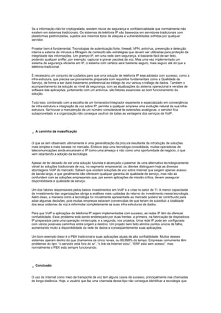 Se a informação não for criptografada, existem riscos de segurança e confidencialidade que normalmente não
existem em sistemas tradicionais. Os sistemas de telefonia IP são baseados em servidores tradicionais com
plataformas padronizadas, sujeitos aos mesmos tipos de ataques e vulnerabilidades sofridas por qualquer
servidor.
Projetar bem é fundamental. Tecnologias de autenticação forte, firewall, VPN, antivírus, prevenção e detecção
interna e externa de intrusos e filtragem de conteúdo são estratégias que devem ser utilizadas para proteção da
integridade das informações. Um grampo IP, em uma rede sem segurança, é bastante fácil de ser feito,
podendo qualquer sniffer, por exemplo, capturar e gravar pacotes de voz. Mas uma vez implementado um
sistema de segurança eficiente em IP, o sistema com certeza será bastante seguro, mais seguro até do que a
telefonia tradicional.
É necessário um conjunto de cuidados para que uma solução de telefonia IP seja adotada com sucesso, como a
infra-estrutura, que precisa ser previamente preparada com requisitos fundamentais como a Qualidade de
Serviço, de forma a ser dado tratamento preferencial ao tráfego de voz versus o tráfego de dados. Também o
acompanhamento da solução ao nível da segurança, com as atualizações do sistema operacional e versões de
software das aplicações, juntamente com um antivírus, são fatores essenciais ao bom funcionamento da
solução.
Tudo isso, combinado com a escolha de um fornecedor/integrador experiente e especializado em convergência
de infra-estrutura e integração de voz sobre IP, permite a qualquer empresa uma evolução natural da sua infra-
estrutura. Se houver a manutenção de um número considerável de extensões analógicas, o servidor fica
subaproveitado e a organização não consegue usufruir de todas as vantagens dos serviços de VoIP.
A caminho da massificação
O que se tem observado ultimamente é uma generalização da procura resultante da introdução de soluções
mais simples e mais baratas no mercado. Embora seja uma tecnologia consolidada, muitas operadoras de
telecomunicações ainda encararam o IP como uma ameaça e não como uma oportunidade de negócio, o que
vem retardando a adoção da tecnologia.
Apesar de ter deixado de ser uma solução futurista e alcançado o patamar de uma alternativa tecnologicamente
viável às soluções tradicionais de voz, no segmento empresarial, os clientes distinguem hoje as diversas
abordagens VoIP do mercado. Sabem que existem soluções de voz sobre Internet que exigem apenas acesso
de banda larga, e que geralmente não oferecem qualquer garantia de qualidade de serviço, mas não as
confundem com as soluções empresariais que, por serem aplicações de missão crítica, devem assegurar
disponibilidade e qualidade de serviço.
Um dos fatores responsáveis pelos baixos investimentos em VoIP é a crise no setor de TI. A menor capacidade
de investimento das organizações obriga a análises mais cuidadas do retorno do investimento nessa tecnologia.
Além disso, a maneira como a tecnologia foi inicialmente apresentada ao mercado poderá ter contribuído para
adiar algumas decisões, pois muitas empresas estavam convencidas de que teriam de substituir a totalidade
dos seus sistemas de voz e reformular completamente as suas infra-estruturas de dados.
Para que VoIP e aplicações de telefonia IP sejam implementadas com sucesso, as redes IP têm de oferecer
confiabilidade. Esse problema está sendo endereçado por duas frentes: a primeira, na fabricação de dispositivos
IP preparados para uma operação ininterrupta; e a segunda, nos projetos. Uma rede IP pode ser configurada
com vários possíveis caminhos entre origem e destino. Um projeto bem feito elimina pontos únicos de falha,
aumentando muito a disponibilidade da rede de dados e conseqüentemente suas aplicações.
Um bom exemplo disso é o PBX tradicional e suas aplicações atuais de alta confiabilidade. Muitos desses
sistemas operam dentro do que chamamos os cinco noves, ou 99,999% do tempo. Empresas comumente têm
problemas do tipo: “o servidor está fora do ar”, “o link da Internet voou”, “ERP está sem acesso”, mas
normalmente o PBX está sempre funcionando.
Conclusão
O uso da Internet como meio de transporte de voz tem alguns casos de sucesso, principalmente nas chamadas
de longa distância. Hoje, o usuário que faz uma chamada desse tipo não consegue identificar a tecnologia que
 