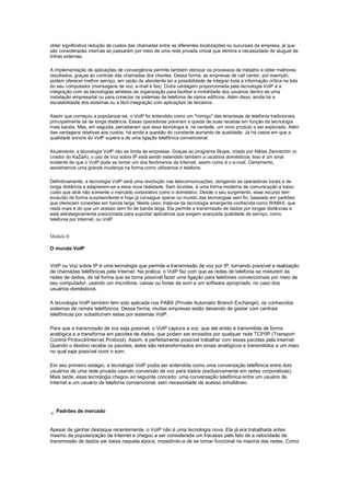 obter significativa redução de custos das chamadas entre as diferentes localizações ou sucursais da empresa, já que
são consideradas internas ao passarem por meio de uma rede privada virtual que elimina a necessidade de aluguel de
linhas externas.
A implementação de aplicações de convergência permite também otimizar os processos de trabalho e obter melhores
resultados, graças ao controle das chamadas dos clientes. Dessa forma, as empresas de call center, por exemplo,
podem oferecer melhor serviço, em razão do atendente ter a possibilidade de integrar toda a informação crítica na tela
do seu computador (mensagens de voz, e-mail e fax). Outra vantagem proporcionada pela tecnologia VoIP é a
integração com as tecnologias wireless da organização para facilitar a mobilidade dos usuários dentro de uma
instalação empresarial ou para conectar os sistemas de telefonia de vários edifícios. Além disso, ainda há a
escalabilidade dos sistemas ou a fácil integração com aplicações de terceiros.
Assim que começou a popularizar-se, o VoIP foi entendido como um "inimigo" das empresas de telefonia tradicionais,
principalmente as de longa distância. Essas operadoras previram a queda de suas receitas em função da tecnologia
mais barata. Mas, em seguida, perceberam que essa tecnologia é, na verdade, um novo produto a ser explorado. Além
das vantagens relativas aos custos, há ainda a questão do constante aumento de qualidade. Já há casos em que a
qualidade sonora do VoIP supera a de uma ligação telefônica convencional.
Atualmente, a tecnologia VoIP não se limita às empresas. Graças ao programa Skype, criado por Niklas Zennström (o
criador do KaZaA), o uso de Voz sobre IP está sendo estendido também a usuários domésticos. Isso é um sinal
evidente de que o VoIP pode se tornar um dos fenômenos da Internet, assim como é o e-mail. Certamente,
assistiremos uma grande mudança na forma como utilizamos o telefone.
Definitivamente, a tecnologia VoIP será uma revolução nas telecomunicações, obrigando as operadoras locais e de
longa distância a adaptarem-se a essa nova realidade. Sem dúvidas, é uma forma moderna de comunicação a baixo
custo que atrai não somente o mercado corporativo como o doméstico. Desde o seu surgimento, esse recurso tem
evoluído de forma surpreendente e hoje já consegue operar no mundo das tecnologias sem fio, baseado em padrões
que oferecem conexões em banda larga. Neste caso, trata-se da tecnologia emergente conhecida como WiMAX, que
nada mais é do que um acesso sem fio de banda larga. Ela permite a transmissão de dados por longas distâncias e
está estrategicamente posicionada para suportar aplicativos que exigem avançada qualidade de serviço, como
telefonia por Internet, ou VoIP.
Módulo II
O mundo VoIP
VoIP ou Voz sobre IP é uma tecnologia que permite a transmissão de voz por IP, tornando possível a realização
de chamadas telefônicas pela Internet. Na prática, o VoIP faz com que as redes de telefonia se misturem às
redes de dados, de tal forma que se torna possível fazer uma ligação para telefones convencionais por meio de
seu computador, usando um microfone, caixas ou fones de som e um software apropriado, no caso dos
usuários domésticos.
A tecnologia VoIP também tem sido aplicada nos PABX (Private Automatic Branch Exchange), os conhecidos
sistemas de ramais telefônicos. Dessa forma, muitas empresas estão deixando de gastar com centrais
telefônicas por substituírem estas por sistemas VoIP.
Para que a transmissão de voz seja possível, o VoIP captura a voz, que até então é transmitida de forma
analógica e a transforma em pacotes de dados, que podem ser enviados por qualquer rede TCP/IP (Transport
Control Protocol/Internet Protocol). Assim, é perfeitamente possível trabalhar com esses pacotes pela Internet.
Quando o destino recebe os pacotes, estes são retransformados em sinais analógicos e transmitidos a um meio
no qual seja possível ouvir o som.
Em seu primeiro estágio, a tecnologia VoIP podia ser entendida como uma conversação telefônica entre dois
usuários de uma rede privada usando conversão de voz para dados (exclusivamente em redes corporativas).
Mais tarde, essa tecnologia chegou ao seguinte conceito: uma conversação telefônica entre um usuário de
Internet e um usuário da telefonia convencional, sem necessidade de acesso simultâneo.
Padrões de mercado
Apesar de ganhar destaque recentemente, o VoIP não é uma tecnologia nova. Ela já era trabalhada antes
mesmo da popularização da Internet e chegou a ser considerada um fracasso pelo fato de a velocidade de
transmissão de dados ser baixa naquela época, impedindo-a de se tornar funcional na maioria das redes. Como
 