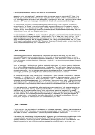 a tecnologia de banda larga avançou, esta deixou de ser uma barreira.
Apesar dos vários padrões de VoIP, praticamente todas as empresas adotaram o protocolo RTP (Real Time
Protocol), que, basicamente, tenta fazer com que os pacotes sejam recebidos conforme a ordem de envio. O
RTP organiza os dados, de forma que seja possível sua transmissão em tempo real. Caso algum pacote chegue
atrasado, o RTP causa uma interpolação entre o intervalo deixado pelo pacote e este não é entregue.
Só como exemplo, imagine que para transmitir a palavra informática seja usado um pacote por letra. Se o
pacote da letra “o” se atrasar, é melhor que o destinatário receba infrmática do que infrmaticao. O atraso de
pacotes pode ocorrer porque estes podem seguir caminhos diferentes para chegar ao destino. Isso não é um
problema se você estiver transmitindo um arquivo, pois seus pacotes são encaixados no destinatário. Mas com
voz e vídeo, em tempo real, isso não poderia acontecer.
Tal fato deixa claro que o RTP é um recurso muito útil em aplicações que envolvem som e vídeo. Devido a essa
característica, seu funcionamento é atrelado a outro protocolo, o RTCP (Real Time Control Protocol). Este é
responsável pela compressão dos pacotes dos dados e também atua no monitoramento destes. Por ainda
serem necessárias melhorias, a IETF (Internet Engineering Task Force), entidade responsável pelo RTP e pelo
RTCP, sugeriu a aplicação do protocolo RSVP (Resource Reservation Protocol), que tem como principal função
alocar parte da banda disponível para a transmissão de voz.
Mais qualidade
Imaginemos uma empresa que deseja interligar sua matriz a uma de suas filiais e que para isso sejam
necessários 30 canais de conversação disponíveis. Assim, cada canal de conversação utilizaria um padrão
específico, o codec G711A, requisitando uma banda de 64Kbps por canal. Dessa forma, usando ou não as 30
linhas, terão de ser mantidos disponíveis 2Mbps (esse é o padrão E1 da telefonia convencional para 30 canais)
para tal serviço.
Agora, se utilizarmos a tecnologia VoIP, pode ser empregado outro codec, o G.729, por exemplo, que precisa
de, no máximo, 32kbps para transmitir o fluxo de voz e o cabeçalho IP em cada pacote, dispondo do dobro de
canais de conversação e utilizando a mesma banda de 2Mbps. Outra vantagem é que a rede IP não é uma rede
comutada por circuitos e sim, por pacotes, descartando a necessidade de manter o meio dedicado para a
conversação, permitindo que o tráfego IP possa fluir livremente, como acontece na Internet.
Os codecs são protocolos extras que adicionam funcionalidades e maior qualidade à comunicação. Entre eles,
tem-se o G.711, o G.722, o G.723 e o G.727. O que os diferencia são os algoritmos usados, a média de atraso
e principalmente a qualidade da voz. Neste último aspecto, o G.711 é considerado excelente. Todos esses
codecs são recomendados pela entidade ITU-T (International Telecommunications Union – Telecommunications
standardization sector) e geralmente trabalham em conjunto com mais outro protocolo: O CRTP (Compressed
Real-Time Protocol), responsável por melhorar a compressão de pacotes e assim dar mais qualidade ao VoIP.
Para que seja possível a interligação das redes telefônicas convencionais com o VoIP, geralmente usa-se um
equipamento denominado Gateway. Ele é responsável por fazer a conversão do sinal analógico em digital e
vice-versa, além de fazer a conversão para os sinais das chamadas telefônicas. Existe ainda o Gateway
Controller (ou Call Agent), que é responsável por controlar as chamadas feitas pelo Gateway. Para as ligações
em longa distância, são utilizados equipamentos conhecidos por Gatekeeper. Eles gerenciam uma série de
outros equipamentos e podem autorizar chamadas, fazer controle da largura de banda utilizada. Enfim, em
linhas gerais, ele pode ser entendido como uma central telefônica para VoIP.
VoIP e Telefonia IP
É muito comum o VoIP ser confundido com telefonia IP. Ambos são diferentes: a Telefonia IP é uma espécie de
versão evoluída do VoIP. Na verdade, para um serviço ser caracterizado como Telefonia IP, é necessário que
este tenha, no mínimo, funcionalidades e qualidade equivalentes à telefonia convencional.
A tecnologia VoIP, basicamente, converte sinal de voz (analógico) para o formato digital, utilizando tanto a infra-
estrutura de dados, quanto a infra-estrutura analógica. A Telefonia IP, por sua vez, também faz uso de
aparelhos telefônicos específicos e utiliza de maneira efetiva as redes computacionais (como a Internet). Tais
dispositivos, geralmente, são sofisticados o suficiente para a transmissão de voz em tempo real e com
 