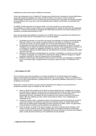 qualidade que muitas vezes supera a telefonia convencional.
O fato mais interessante é que a Telefonia IP consegue essa eficiência sem necessitar de centrais telefônicas e
ainda pode apresentar integração com outros serviços de dados, como vídeo e e-mail.O sucesso da
implementação da telefonia IP ocorre na maioria dos casos devido ao baixo preço pago nos serviços de ligação
de longa distância e por causa das novas funcionalidades para a telefonia, aumentando a produtividade dos
funcionários.
Os PABXs IP estão presentes nas empresas desde o início dos anos 80 com pouca evolução das
funcionalidades e é anterior à rede de dados e ao microcomputador PC. Depois de tantos anos de estabilidade,
entretanto, a maioria dos fabricantes e vendedores de PABXs está introduzindo uma radical mudança em sua
arquitetura, provocada pela ascensão do VoIP.
Essa nova tecnologia está redefinindo a arquitetura de um PABX. Muito dos componentes são distribuídos ao
longo da rede IP para transmitir informações de voz e controle da ligação.
1. Controlador de processo: é um servidor que executa uma aplicação num sistema operacional padrão
(Microsoft, UNIX ou Linux). Existe um grande benefício em se utilizar um hardware e um software
comercial, permitindo uma grande redução nos custos de desenvolvimento e de fabricação;
2. Os dispositivos de ponta: são os telefones IPs que conectam-se diretamente na rede IP em vez de
interligarem-se nos cartões de interfaces dedicadas dos módulos. Esses equipamentos necessitam de
um endereço IP e podem ser atualizados (firmware) por meio de um servidor TFTP com novas
funcionalidades. Diferente do PABX tradicional, dois telefones IPs conversam diretamente, sem utilizar
recursos do servidor;
3. Gateways: são interfaces ou equipamentos que convertem a sinalização e o canal de voz para a rede
IP, fazendo a integração com a rede STFC e para permitir utilizar os telefones analógicos ou digitais
existentes, reduzindo os custos da migração para a nova arquitetura;
4. Módulos de interconexão: eles operam por meio da rede IP. Vai haver uma degradação na qualidade
da voz se acontecer algum congestionamento ao longo do trajeto dos dados, normalmente no link
WAN.
Desvantagens do VoIP
Como a Internet é uma rede sem gerência, os usuários da telefonia IP via Internet podem ficar sujeitos a
algumas eventualidades que podem até mesmo comprometer toda a conversação. Todavia, se a telefonia IP é
usada em uma rede privada dedicada, a qualidade final da voz, garantindo qualidade a esse serviço, é a mesma
da telefonia convencional.
Ainda assim, é preciso conhecer um pouco mais as características do tráfego de voz para entender os
problemas que podem surgir na utilização da VoIP, tais como:
• Atraso ou Delay: Este problema ocorre devido ao tempo despendido para a chegada de um pacote
que pode gerar eco quando o tempo de ida e de volta do pacote for maior que 50ms. Esse problema
pode ser corrigido utilizando-se mecanismos de cancelamento de eco. Outro problema é a
sobreposição de sinal, uma espécie de linha cruzada que ocorre quando a demora for de mais de
250ms. Além dos problemas da rede, existem outras fontes de atraso, como a digitalização e a
codificação da voz.
• Variação do atraso ou jitter: a variação do atraso ocorre devido às próprias características da rede IP,
a qual pode entregar uma seqüência de pacotes com diferentes atrasos. A remoção desse efeito
requer que os pacotes sejam armazenados por tempo suficiente em buffers, porém, isso gera atraso
na transmissão que também acarreta problemas de qualidade de voz.
• Perda de pacotes: as redes IP não podem assegurar que todos os pacotes serão entregues, muito
menos na ordem correta de envio. Alguns pacotes podem ser perdidos durantes as transmissões
quando a rede estiver congestionada. A tecnologia VoIP possui maneiras de minimizar esse problema,
porém, perdas de pacote maiores que 10% geralmente não são toleradas.
Segurança ainda compromete
 