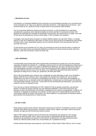 Operadoras em cena
Ironicamente, as companhias telefônicas foram precoces em usar tecnologias parecidas com a da Internet para
enviar chamadas de voz. Mas nunca utilizaram protocolos de Internet – a tecnologia básica da Internet – para
transmitir dados de voz, preferindo manter os dados dentro de suas próprias redes fechadas.
Com as companhias telefônicas adotando protocolos da Internet, a união dos telefones com televisões,
computadores e quaisquer outros dispositivos digitais se tornará mais fácil. O sucesso dos serviços VoIP
depende da proliferação das conexões de banda larga nos domicílios. Na Coréia do Sul e no Japão, onde mais
de dois terços da população tem acesso à banda larga, o VoIP se espalha como epidemia.
A vantagem mais tangível dessa revolução na indústria telefônica global, que vale US$ 1 trilhão, é a redução
radical no custo de um telefonema. Mas existe um limite no lucro que se pode tirar de telefonemas mais baratos.
Por esse motivo, muitos especialistas esperam que as empresas ofereçam outros serviços pelo VoIP para
aumentar seus lucros.
O VoIP permite que as empresas de TV a cabo e as provedoras de serviço de Internet entrem no negócio de
telefone. E isso pode animar as companhias telefônicas a entrarem em outros serviços de dados, tais como
televisão, vídeo sob encomenda ou áudio em tempo real.
VoIP e Mobilidade
A produtividade proporcionada pelo VoIP é impulsionada principalmente por aquela que é uma das primeiras
conquistas da adoção das soluções IP: a mobilidade, possível a partir da união entre plataformas multisserviço e
softswitches. Cada um cumpre o seu papel: as plataformas multisserviço, que saem dos fabricantes cada vez
mais aperfeiçoadas, permitem concentrar em uma única infra-estrutura todo o tráfego de telecomunicações,
tanto para oferta de serviços de voz como de dados. Já os softswitches respondem pelo gerenciamento e
separação do tráfego de voz e dados que, geralmente, são feitos pelo PABX.
Essa união de tecnologias abre caminhos para a integração de outros dispositivos à rede, como handhelds e
laptops, telefones fixos e celulares. Mas o mais adotado dos dispositivos é o telefone IP, que se conecta
diretamente a uma rede IP, promovendo a independência dos ramais. Com todas essas funcionalidades, na
prática, recados de voz, por exemplo, podem ser digitalizados e enviados para o e-mail de quem não atendeu a
uma determinada chamada. A partir daí, o recado pode ser lido remotamente pelo destinatário, que acessa seu
ramal por meio de um dispositivo móvel.
É por isso que os maiores interessados em VoIP e telefonia IP são as grandes companhias, que precisam
garantir a conexão de equipes presentes nas mais distantes localidades. O VoIP pode proporcionar não
somente as rotas mais econômicas, mas também a integração de voz e dados e a programação, a distância, de
roteadores. A integração de ambientes, por exemplo, vai servir para tornar a videoconferência uma forma de
comunicação utilizada de maneira mais ampla e com maior freqüência e a programação de roteadores facilita o
gerenciamento dos equipamentos em áreas remotas.
De olho no filão
Muitos players entrarão nesse mercado, oferecendo serviços de Voz sobre IP. A qualidade do serviço e a tarifa
praticada serão diferenciais para atrair e conquistar o cliente. Afinal, ninguém quer pagar, mesmo que poucos
centavos, por algo que não funciona bem quando é preciso.
Alguns ITSPs (Internet Telephone Service Providers) são revendedores das operadoras e nem sempre
possuem as melhores tarifas. Assim, sempre que possível, é recomendável contratar serviços de VoIP
diretamente das operadoras que possuem a infra-estrutura de telefonia IP, pois estas geralmente podem
oferecer as melhores tarifas e estão mais comprometidas com a qualidade do serviço.
Existem grandes fabricantes nesse segmento, como Ericsson, Nortel, Alcatel, Philips Telecom, Cisco e Avaya,
 