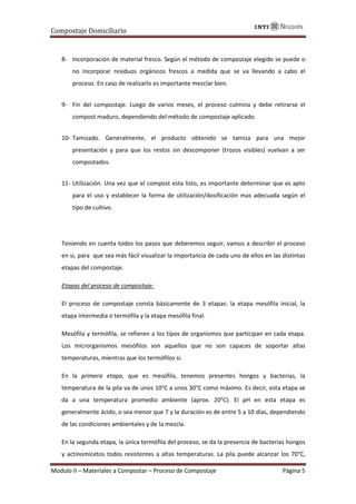 Compostaje Domiciliario
Modulo II – Materiales a Compostar – Proceso de Compostaje Página 5
8- Incorporación de material fresco. Según el método de compostaje elegido se puede o
no incorporar residuos orgánicos frescos a medida que se va llevando a cabo el
proceso. En caso de realizarlo es importante mezclar bien.
9- Fin del compostaje. Luego de varios meses, el proceso culmina y debe retirarse el
compost maduro, dependiendo del método de compostaje aplicado.
10- Tamizado. Generalmente, el producto obtenido se tamiza para una mejor
presentación y para que los restos sin descomponer (trozos visibles) vuelvan a ser
compostados.
11- Utilización. Una vez que el compost esta listo, es importante determinar que es apto
para el uso y establecer la forma de utilización/dosificación mas adecuada según el
tipo de cultivo.
Teniendo en cuenta todos los pasos que deberemos seguir, vamos a describir el proceso
en si, para que sea más fácil visualizar la importancia de cada uno de ellos en las distintas
etapas del compostaje.
Etapas del proceso de compostaje:
El proceso de compostaje consta básicamente de 3 etapas: la etapa mesófila inicial, la
etapa intermedia o termófila y la etapa mesófila final.
Mesófila y termófila, se refieren a los tipos de organismos que participan en cada etapa.
Los microrganismos mesófilos son aquellos que no son capaces de soportar altas
temperaturas, mientras que los termófilos si.
En la primera etapa, que es mesófila, tenemos presentes hongos y bacterias, la
temperatura de la pila va de unos 10°C a unos 30°C como máximo. Es decir, esta etapa se
da a una temperatura promedio ambiente (aprox. 20°C). El pH en esta etapa es
generalmente ácido, o sea menor que 7 y la duración es de entre 5 a 10 días, dependiendo
de las condiciones ambientales y de la mezcla.
En la segunda etapa, la única termófila del proceso, se da la presencia de bacterias hongos
y actinomicetos todos resistentes a altas temperaturas. La pila puede alcanzar los 70°C,
 