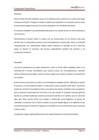 Compostaje Domiciliario
Módulo IV – Parámetros a controlar – Madurez. Página 2
Aireación:
Hemos hecho hincapié repetidas veces en la importancia de controlar que nuestra pila tenga
una buena aireación. El oxígeno cumple un papel muy importante en el proceso y por lo tanto
es conveniente asegurarnos que la mezcla lo obtenga en las cantidades necesarias.
Es necesario establecer una periodicidad adecuada en los volteos tal que la mezcla obtenga el
aire necesario.
Generalmente el primer volteo se realiza una vez transcurridos los 15 primeros días para
permitir que el compostaje comience y los microorganismos involucrados inicien su actividad
tranquilamente. Los subsecuentes volteos suelen realizarse en períodos de 10 o más días
según se observe la evolución del proceso, dependiendo también del volumen y las
condiciones climáticas.
Humedad:
Uno de los parámetros de mayor importancia, como lo hemos dicho repetidas veces, es la
humedad de la mezcla. Recordemos que nuestros socios, los microorganismos, necesitan
ciertas condiciones para poder realizar la tarea y lograr que nuestros residuos se transformen
en compost.
Suele tomarse como valor de control, una humedad de alrededor del 70 - 80% para la mezcla
en proceso. ¿Y como podemos saber si nuestra pila o cama se ajusta a este valor? Una forma
simple de controlar la humedad es tomar una porción de mezcla, armando como una pelota o
bola, y apretarlo suavemente con una mano a ver que sucede. Si al apretar escurren gotas de
líquido, en cantidad moderada, tenemos una buena humedad. Si en cambio, escurre suficiente
agua para dejar nuestra mano muy mojada o embarrada, quizá tengamos un exceso de
humedad. Si al prensar con la mano la pelota no escurre liquido alguno o no logramos armar
una pelota porque el material se desgrana la humedad no es la suficiente para que le proceso
se lleve a cabo.
La siguiente imagen explica gráficamente este simple método de control de humedad.
 