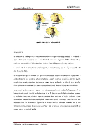 Compostaje Domiciliario
Módulo IV – Parámetros a controlar – Madurez. Página 3
Temperatura:
La medición de la temperatura en ciertos momentos del proceso nos puede dar la pauta de si
realmente nuestra mezcla se está compostando. Recordemos la gráfica del Módulo I donde se
mostraba la evolución de la temperatura durante el período de duración del proceso.
Generalmente la mezcla alcanza una temperatura más elevada pasando los primeros 15 - 20
días de compostaje.
Es muy probable que la primera vez que realicemos este proceso estemos más expectantes y
pendiente de lo que sucede y tal vez en alguna ocasión podamos observar o percibir que la
mezcla tiene una temperatura ligeramente mayor que la ambiente. En pilas de gran tamaño,
como las que se realizan a gran escala, es posible ver mejor la elevación de la temperatura.
Podemos, si contamos con el recurso y nos interesa estudiar más en detalle lo que sucede en
la experiencia, medir y registrar diariamente (o de 2- 3 veces por día) la temperatura para ver
su evolución con un termómetro tipo pincha carne. Esta medición se realiza de forma que el
termómetro este en contacto con la parte central de la pila o cama para tener un valor mas
representativo. Los extremos o superficie de nuestra mezcla están en contacto con el aire
constantemente, en caso de sistemas abiertos, y por lo tanto la temperatura seguramente es
menor que en el resto de la pila.
 