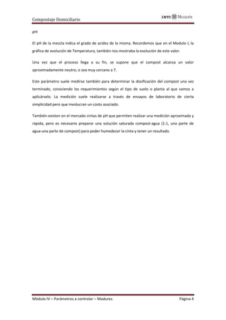 Compostaje Domiciliario
Módulo IV – Parámetros a controlar – Madurez. Página 4
pH:
El pH de la mezcla indica el grado de acidez de la misma. Recordemos que en el Modulo I, la
gráfica de evolución de Temperatura, también nos mostraba la evolución de este valor.
Una vez que el proceso llega a su fin, se supone que el compost alcanza un valor
aproximadamente neutro, o sea muy cercano a 7.
Este parámetro suele medirse también para determinar la dosificación del compost una vez
terminado, conociendo los requerimientos según el tipo de suelo o planta al que vamos a
aplicárselo. La medición suele realizarse a través de ensayos de laboratorio de cierta
simplicidad pero que involucran un costo asociado.
También existen en el mercado cintas de pH que permiten realizar una medición aproximada y
rápida, pero es necesario preparar una solución saturada compost-agua (1:1, una parte de
agua-una parte de compost) para poder humedecer la cinta y tener un resultado.
 