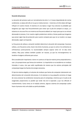 Compostaje Domiciliario
Módulo IV – Parámetros a controlar – Madurez. Página 5
Duración del proceso:
La duración del proceso suele ser normalmente de entre 1 o 2 meses dependiendo de ciertas
condiciones. La época del año en la que se realiza (verano – invierno) y el clima típico del lugar
influyen en nuestra mezcla. Si estamos en una época o lugar muy caluroso es probable que
tengamos que regar más frecuentemente para evitar que la pila de compost se seque, y si
estamos en una zona fría o en invierno esa frecuencia deberá ser mayor para que no se retrase
demasiado el proceso. Si en nuestra región predominan vientos o lluvias puede que tengamos
que prever algún tipo de protección para nuestro compost para que no se inunde o se seque
demasiado, según corresponda.
La frecuencia de volteos o aireación también determina la duración del compostaje. Excesivos
volteos, una frecuencia corta, hacen más lento el proceso, ya que es como si lo cortáramos (o
enfriáramos) continuamente. Es recomendable siempre esperar entre 10 -15 días entre
volteos. Muy poco volteos también pueden ser nocivos, ya que los microorganismos no
tendrían el oxígeno suficiente para actuar.
Otra consideración importante a tener en cuenta es el tipo de materia prima preponderante a
usar y las proporciones que hemos de mantener. Lo importante es no excedernos en residuos
húmedos ni secos, sino que estén equilibrados de manera que los actores principales del
compostaje tengan las fuentes de energía necesarias.
El tipo de sistema elegido y el volumen de residuos que hemos de compostar obviamente son
determinantes de la duración del proceso. Si el volumen es muy pequeño corremos el riesgo
de nunca alcanzar las condiciones necesarias para el compostaje, mientras que si la pila es de
exageradas proporciones es posible que tarde más de lo esperado y que nos dificulte el
mantenimiento. Como vimos en el módulo anterior, algunos sistemas de compostaje suelen
hacer el proceso más corto dada sus particularidades.
 