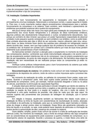 Curso de Compressores                                                                             8

o tipo de compressor ideal. Com esses três elementos, mais a redução do consumo de energia, já
é possível escolher o tipo de compressor.

1.6. Instalação: Cuidados Importantes

       Para o bom funcionamento do equipamento é necessário urna boa seleção e
principalmente uma boa instalação. Selecionado o compressor correto, o passo seguinte é instalá-
lo. Para isso, é muito importante realizar alguns procedimentos indispensáveis para o perfeito
funcionamento do compressor e do sistema. Caso contrário, será inevitável o aparecimento de
problemas que poderão ocasionar até a quebra do equipamento.
       Até pouco tempo atrás não havia uma regra geral para instalação de compressores. Com o
aparecimento dos novos fluidos refrigerantes e a utilização de óleos lubrificantes sintéticos,
algumas práticas são absolutamente indispensáveis e outras completamente descartáveis. Isso
porque ao contrário do óleo mineral, que possui um poder higroscópico (capacidade de absorver
umidade) muito pequeno quando comparado ao semi-sintético e ao sintético, como os poliol éster.
Esta umidade absorvida pelo óleo é difícil de ser removida, mesmo utilizando calor e/ou vácuo.
Além disso, os óleos minerais ficam dentro dos padrões para utilização em refrigeração mesmo
aberto durante dias, meses, sem que haja qualquer tipo de problema de excesso de umidade. Já
os sintéticos não: se ficarem em contato com o ambiente externo por mais de duas horas perdem
totalmente suas características e ficam inutilizáveis.
       Os fabricantes também chamam a atenção para o acoplamento no momento da instalação
dos compressores abertos. Lembrando que existe instrumentação adequada e de acordo com o
tipo de acoplamento existem tolerâncias não só do compressor, mas do próprio acoplamento que
têm de ser respeitadas, do ponto de vista angular e de alinhamento. No hermético essa etapa da
instalação não tem necessidade de ser realizada porque todos os componentes já estão no
mesmo eixo.
       Verifique outras práticas indispensáveis para o bom funcionamento do sistema que estão
relacionadas com a instalação do compressor.

        Descontaminação do sistema: Um problema muito comum em toda instalação frigorígena
é a existência de depósitos de carbono, óxido de cobre e outras impurezas após o processo das
soldagens.
        No momento da realização da solda, as palhetas do compressor ficam pretas, sujas com
ácidos. Quando o compressor parte, toda essa sujeira acaba parando em partes mecânicas
importantes do compressor, como, por exemplo, mancal causando desgaste e ruído ou na placa
de válvula, acarretando na diminuição da capacidade frigorífica.
       A solução ideal para eliminar essas partículas é circular nitrogênio por dentro do sistema. O
nitrogênio através de uma reação química retira o oxigênio e não permite que haja o processo de
oxidação (a reação de ficar preta é a reação do oxigênio, não cria o óxido de cobre). O
compressor é uma parte mecânica de precisão, não pode ter nada que não seja vapor. As
maiores sujeiras são provenientes dos processos de soldagem da tubulação, que é comum
ocorrerem.
        Em relação à limpeza, atualmente também os fabricantes têm falado muito sobre a
instalação de filtros na linha de líquido com características de neutralização de ácidos, absorção
de umidade e de partículas na instalação, para que os contaminantes sejam barrados e inibidos
antes de chegar a atingir pontos vitais na instalação. Esses filtros são geralmente colocados na
linha de líquido e na sucção, ou seja, onde poderia haver depósito de partículas e a formação de
ácidos devido à carbonização de óleo, presença de umidade no sistema.
        Outro detalhe, simples, porém muito comum de ocorrer é a falta de verificação das tensões
elétricas (volts). No momento da instalação, caso a fonte de energia elétrica não seja compatível
com as características do equipamento pode ocasionar a queima imediata do compressor, ou o
desempenho abaixo do esperado. Durante o processo de queima, o motor libera uma série de

  XXII SEMANA DE ENGENHARIA MECÂNICA – unesp – Ilha Solteira – 27/08 a 01/09/2001
 
