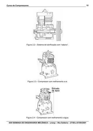 Curso de Compressores                                                               12




                    Figura 2.2 – Sistema de lubrificação com “salpico”.




                     Figura 2.3 – Compressor com resfriamento a ar.




                   Figura 2.4 – Compressor com resfriamento a água.

  XXII SEMANA DE ENGENHARIA MECÂNICA – unesp – Ilha Solteira – 27/08 a 01/09/2001
 