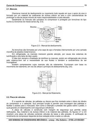 Curso de Compressores                                                                          13

2.1. Mancais

      Chama-se mancal de deslizamento ou roçamento todo aquele em que o apoio do eixo é
formado por um material de coeficiente de dureza inferior ao eixo e com características de
prolongar a vida de peças móveis de maior responsabilidade e custo elevado.
      Geralmente os mancais são usinados no compressor e protegido por bronzinas do tipo
bucha ou bronzinas de meias-canas (fig. 2.5).




                              Figura 2.5 – Mancal de deslizamento.

        As bronzinas são formadas por uma capa de aço e forradas internamente por uma camada
microfina de ababite (metal branco).
        Em refrigeração, os mancais merecem grande atenção, por causa dos sistemas de
lubrificação e dos tipos de óleo usado.
        O óleo tem sempre a finalidade de lubrificar os mancais, porém em refrigeração ele circula
pelo sistema.Vem daí a necessidade da sua fluidez e também a característica de ser
incongelável.
        Existem compressores cujos mancais são de rolamentos. Funcionam com base no
movimento de rolamento, em vez de utilizar o principio do deslizamento (fig. 2.6).




                               Figura 2.6 – Mancal de Rolamento.

2.2. Placa de válvulas

         É o suporte de válvulas, de palhetas ou discos que fica montado entre o bloco de cilindro
do compressor e o cabeçote. Sua principal função é permitir uma montagem das palhetas e
facilitar o acesso para o manuseio, bem como a retenção e pressão dos gases sobre o pistão, o
qual garante um desempenho com segurança e eficiência.
         A placa de válvulas é construída com margem de segurança que permite varias
retificações. Seu material é de dureza inferior à do material das palhetas. As figuras 2.7 e 2.8
mostram uma placa de válvulas contendo válvulas de baixa e alta pressão. A verificação do
rendimento do compressor depende da boa vedação entre a sede e a válvula.

  XXII SEMANA DE ENGENHARIA MECÂNICA – unesp – Ilha Solteira – 27/08 a 01/09/2001
 