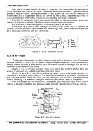 Curso de Compressores                                                                         14

       Se a válvula de baixa pressão não vedar, o compressor não comprimirá o gás do cabeçote.
E se a válvula de alta pressão não vedar, comprimirá. Entretanto, não reterá o gás no cabeçote,
quando a máquina parar, conseqüentemente, o gás quente em alta pressão retornará do
condensador para o evaporador, através da válvula de alta e baixa, passando pela linha de
sucção descongelará totalmente o evaporador, dificultando a partida do compressor.
       Esse tipo de vazamento ocorre nas válvulas trincadas, ou nas que possuam a sede das
válvulas riscadas ou danificadas. Válvulas com sede trincada devem ser trocadas.
       Placa riscada ou deformada pelo uso pode ser recuperada por meio de:
       Retificação da superfície com utilização de retificadores planos ou por sistemas de
rodagem. Consiste em atritar a placa sobre uma base de aço plana, tendo entre duas superfícies
grãos abrasivos, juntamente com óleo lubrificante.




                             Figuras 2.7 e 2.8 – Placas de válvula.

2.3. Selo de vedação

        É o elemento de vedação hermética do compressor, entre a árvore e o bloco. É uma peça
de suma importância. Sua função é impedir a fuga do refrigerante por esta parte, quando existir
pressão positiva no cárter, e evitar entrada de ar no sistema, quando a instalação está em vácuo,
permitindo o movimento livre da árvore.
        Quanto à sua construção, existem vários tipos, como: tipo sanfona ( tuffing-box), selo
                                                                                   s
giratório (rotaty seal) e os vedadores contrapostos sobre o eixo.
        O selo de vedação consta de um sistema de sedes: uma é estacionária no corpo do
compressor e a outra gira com a árvore. Sua superfície de vedação é geralmente construída de
aço, bronze ou grafite. Existe uma mola, em sua montagem, que permite o ajuste permanente
entre as sedes.(fig. 2.9). O selo da vedação é lubrificado pelo óleo do cárter do compressor.
        Para a montagem do selo de vedação, é necessário que o mecânico tenha todo o cuidado
e obedeça às recomendações, pois dessa operação depende o bom funcionamento do sistema.




                                 Figura 2.9 – Selo de vedação.


  XXII SEMANA DE ENGENHARIA MECÂNICA – unesp – Ilha Solteira – 27/08 a 01/09/2001
 