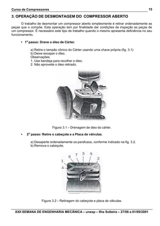 Curso de Compressores                                                                     15

3. OPERAÇÃO DE DESMONTAGEM DO COMPRESSOR ABERTO
       O trabalho de desmontar um compressor aberto simplesmente é retirar ordenadamente as
peças que o compõe. Esta operação tem por finalidade dar condições de inspeção as peças de
um compressor. É necessário este tipo de trabalho quando o mesmo apresenta deficiência no seu
funcionamento.

      • 1o passo: Drene o óleo de Cárter.

            a) Retire o tampão cônico do Cárter usando uma chave própria (fig. 3.1)
            b) Deixe escapar o óleo.
            Observações:
            1. Use bandeja para recolher o óleo.
            2. Não aproveite o óleo retirado.




                           Figura 3.1 – Drenagem de óleo do cárter.

      •   2o passo: Retire o cabeçote e a Placa de válvulas.

            a) Desaperte ordenadamente os parafusos, conforme indicado na fig. 3.2.
            b) Remova o cabeçote.




                   Figura 3.2 – Retiragem do cabeçote e placa de válvulas.


  XXII SEMANA DE ENGENHARIA MECÂNICA – unesp – Ilha Solteira – 27/08 a 01/09/2001
 