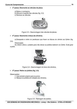 Curso de Compressores                                                                         16

     •   3o passo: Desmonte as válvulas da placa.

             a) Retire o contrapino.
             b) Afrouxe o suporte das válvulas (fig. 3.3)
             c) Remova as válvulas.




                       Figura 3.3 – Desmontagem das válvulas de placas.

     •   4o passo: Desmonte o bloco de cilindros.

             a) Desaperte e retire os parafusos que fixam os blocos do cilindro ao Cárter (fig.
     3.4).
            Observação:
            Ao retirar o bloco, cuidado para não deixar os pistões baterem no Cárter. Evite girar
     a polia.




                        Figura 3.4 – Desmontagem do bloco de cilindros.

     •   5o passo: Retire os pistões (fig. 3.5).

     Observações:
           1. Use extrator próprio para os pinos.
           2. Marque os pistões em relação aos cilindros.




                                Figura 3.5 – Retiragem de pistões.

  XXII SEMANA DE ENGENHARIA MECÂNICA – unesp – Ilha Solteira – 27/08 a 01/09/2001
 