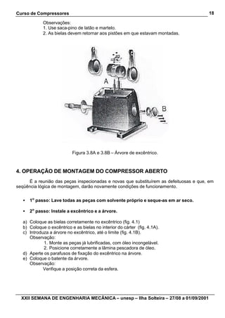 Curso de Compressores                                                                  18

             Observações:
             1. Use saca-pino de latão e martelo.
             2. As bielas devem retornar aos pistões em que estavam montadas.




                            Figura 3.8A e 3.8B – Árvore de excêntrico.



4. OPERAÇÃO DE MONTAGEM DO COMPRESSOR ABERTO
     É a reunião das peças inspecionadas e novas que substituírem as defeituosas e que, em
seqüência lógica de montagem, darão novamente condições de funcionamento.


   •   1o passo: Lave todas as peças com solvente próprio e seque-as em ar seco.

   •   2o passo: Instale a excêntrico e a árvore.

   a) Coloque as bielas corretamente no excêntrico (fig. 4.1)
   b) Coloque o excêntrico e as bielas no interior do cárter (fig. 4.1A).
   c) Introduza a árvore no excêntrico, até o limite (fig. 4.1B).
      Observação:
             1. Monte as peças já lubrificadas, com óleo incongelável.
             2. Posicione corretamente a lâmina pescadora de óleo.
   d) Aperte os parafusos de fixação do excêntrico na árvore.
   e) Coloque o batente da árvore.
      Observação:
             Verifique a posição correta da esfera.




  XXII SEMANA DE ENGENHARIA MECÂNICA – unesp – Ilha Solteira – 27/08 a 01/09/2001
 