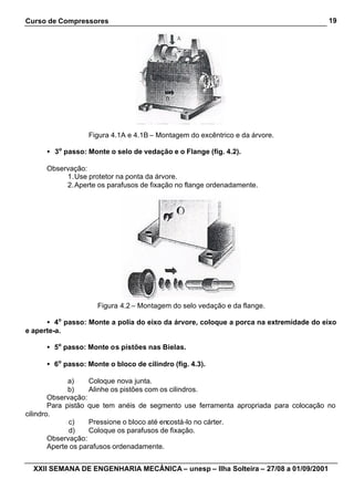 Curso de Compressores                                                                  19




                  Figura 4.1A e 4.1B – Montagem do excêntrico e da árvore.

      • 3o passo: Monte o selo de vedação e o Flange (fig. 4.2).

      Observação:
           1. Use protetor na ponta da árvore.
           2. Aperte os parafusos de fixação no flange ordenadamente.




                     Figura 4.2 – Montagem do selo vedação e da flange.

      • 4o passo: Monte a polia do eixo da árvore, coloque a porca na extremidade do eixo
e aperte-a.

      • 5o passo: Monte os pistões nas Bielas.

      • 6o passo: Monte o bloco de cilindro (fig. 4.3).

              a)     Coloque nova junta.
              b)     Alinhe os pistões com os cilindros.
        Observação:
        Para pistão que tem anéis de segmento use ferramenta apropriada para colocação no
cilindro.
              c)     Pressione o bloco até encostá-lo no cárter.
              d)     Coloque os parafusos de fixação.
        Observação:
        Aperte os parafusos ordenadamente.


  XXII SEMANA DE ENGENHARIA MECÂNICA – unesp – Ilha Solteira – 27/08 a 01/09/2001
 