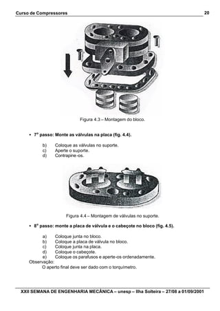 Curso de Compressores                                                               20




                             Figura 4.3 – Montagem do bloco.


     • 7o passo: Monte as válvulas na placa (fig. 4.4).

           b)    Coloque as válvulas no suporte.
           c)    Aperte o suporte.
           d)    Contrapine -os.




                       Figura 4.4 – Montagem de válvulas no suporte.

     • 8o passo: monte a placa de válvula e o cabeçote no bloco (fig. 4.5).

           a)    Coloque junta no bloco.
           b)    Coloque a placa de válvula no bloco.
           c)    Coloque junta na placa.
           d)    Coloque o cabeçote.
           e)    Coloque os parafusos e aperte-os ordenadamente.
     Observação:
          O aperto final deve ser dado com o torquímetro.




  XXII SEMANA DE ENGENHARIA MECÂNICA – unesp – Ilha Solteira – 27/08 a 01/09/2001
 