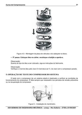 Curso de Compressores                                                                        21




              Figura 4.5 – Montagem da placa de válvulas e do cabeçote no bloco.

      • 9o passo: Coloque óleo no cárter, recoloque o botijão e aperte-o.

      Observação:
      Quanto ao tipo de óleo a ser colocado, siga as instruções do fabricante.

      Observação:
      Verifique o nível de óleo pelo visor.O nível deve ser ¾ do visor com o compressor parado.


5. OPERAÇÃO DE TESTE DO COMPRESSOR DO SISTEMA
       O teste com o compressor de um sistema aberto é destinado a verificar as condições de
funcionamento do compressor. É feita sempre que necessário nos períodos de revisão preventiva
ou na recuperação do compressor.




                              Figura 5 – Instalação do manômetro.

  XXII SEMANA DE ENGENHARIA MECÂNICA – unesp – Ilha Solteira – 27/08 a 01/09/2001
 