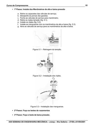 Curso de Compressores                                                                 22

     • 1º Passo: Instale dos Manômetros de alta e baixa pressão

           a.   Retire os capacetes das válvulas de serviço.
           b.   Desaperte as porcas das gaxetas.
           c.   Feche as válvulas de serviço para manômetro.
           d.   Retire os niples-tampão (fig. 5.1).
           e.   Instale os niples (fig. 5.2).
           f.   Instale as mangueiras com os manômetros de alta e baixa (fig. 5.3).
           g.   Abra as válvulas de serviço para os manômetros de alta e baixa.




                               Figura 5.1 – Retiragem do tampão.




                               Figura 5.2 – Instalação dos niples.




                            Figura 5.3 – Instalação das mangueiras.

     • 2º Passo: Faça os testes de vazamentos

     • 3º Passo: Faça o teste de baixa pressão.


  XXII SEMANA DE ENGENHARIA MECÂNICA – unesp – Ilha Solteira – 27/08 a 01/09/2001
 