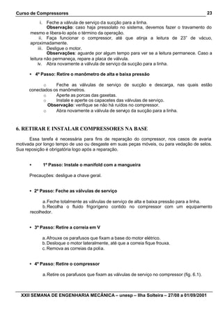 Curso de Compressores                                                                           23

             i. Feche a válvula de serviço da sucção para a linha.
                Observação: caso haja pressolato no sistema, devemos fazer o travamento do
      mesmo e libera-lo após o término da operação.
            ii. Faça funcionar o compressor, até que atinja a leitura de 23” de vácuo,
      aproximadamente.
           iii. Desligue o motor.
                Observações: aguarde por algum tempo para ver se a leitura permanece. Caso a
      leitura não permaneça, repare a placa de válvula.
           iv. Abra novamente a válvula de serviço da sucção para a linha.

      • 4º Passo: Retire o manômetro de alta e baixa pressão

            o     Feche as válvulas de serviço de sucção e descarga, nas quais estão
      conectados os manômetros.
            o     Aperte as porcas das gaxetas.
            o     Instale e aperte os capacetes das válvulas de serviço.
              Observação: verifique se não há ruídos no compressor.
            o     Abra novamente a válvula de serviço da sucção para a linha.



6. RETIRAR E INSTALAR COMPRESSORES NA BASE
      Essa tarefa é necessária para fins de reparação do compressor, nos casos de avaria
motivada por longo tempo de uso ou desgaste em suas peças móveis, ou para vedação de selos.
Sua reposição é obrigatória logo após a reparação.


      •     1º Passo: Instale o manifold com a mangueira

      Precauções: desligue a chave geral.


      • 2º Passo: Feche as válvulas de serviço

            a. Feche totalmente as válvulas de serviço de alta e baixa pressão para a linha.
            b. Recolha o fluido frigorígeno contido no compressor com um equipamento
      recolhedor.


      • 3º Passo: Retire a correia em V

            a. Afrouxe os parafusos que fixam a base do motor elétrico.
            b. Desloque o motor lateralmente, até que a correia fique frouxa.
            c. Remova as correias da polia.


      • 4º Passo: Retire o compressor

            a. Retire os parafusos que fixam as válvulas de serviço no compressor (fig. 6.1).



  XXII SEMANA DE ENGENHARIA MECÂNICA – unesp – Ilha Solteira – 27/08 a 01/09/2001
 
