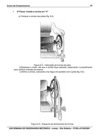 Curso de Compressores                                                                       25


     •      6º Passo: Instale a correia em “V”

              a) Coloque a correia nas polias (fig. 6.4).




                                 Figura 6.4 – Colocação da Correa da polia.
               b) Desloque o motor, até que a correia fique esticada, observando o procedimento
         para verificar a tensão da mesma.
               c) Alinhe a correia, colocando uma régua em paralelo com a polia (fig. 6.5).




                             Figura 6.5 – Esque ma de alinhamento da Correa.

  XXII SEMANA DE ENGENHARIA MECÂNICA – unesp – Ilha Solteira – 27/08 a 01/09/2001
 