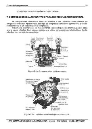 Curso de Compressores                                                                        26


            d) Aperte os parafusos que fixam o motor na base.


7. COMPRESSORES ALTERNATIVOS PARA REFRIGERAÇÃO INDUSTRIAL

       Os compressores alternativos foram os primeiros a ser utilizados comercialmente em
refrigeração industrial. Apesar disso, este tipo de compressor vem sendo aprimorado, e não se
pode considera-lo um tipo antiquado d compressor.
       Inicialmente o compressor era monocilíndrico e acionado por polis enormes, pois só podia
girar a baixas rotações. Com os anos passou-se a utilizar compressores multicilíndricos, de alta
rotação e com controle de capacidade.




                         Figura 7.1 – Compressor tipo pistão em corte.




                     Figura 7.2 – Unidade compressora compacta em corte.


  XXII SEMANA DE ENGENHARIA MECÂNICA – unesp – Ilha Solteira – 27/08 a 01/09/2001
 