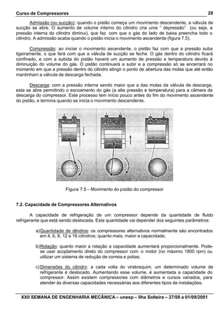 Curso de Compressores                                                                       28

        Admissão (ou sucção): quando o pistão começa um movimento descendente, a válvula de
sucção se abre. O aumento de volume interno do cilindro cria uma “ depressão” (ou seja, a
pressão interna do cilindro diminui), que faz com que o gás do lado de baixa preencha todo o
cilindro. A admissão acaba quando o pistão inicia o movimento ascendente (figura 7.5).

       Compressão: ao iniciar o movimento ascendente, o pistão faz com que a pressão suba
ligeiramente, o que fará com que a válvula de sucção se feche. O gás dentro do cilindro ficará
confinado, e com a subida do pistão haverá um aumento de pressão e temperatura devido à
diminuição do volume do gás. O pistão continuará a subir e a compressão só se encerrará no
momento em que a pressão dentro do cilindro atingir o ponto de abertura das molas que até então
mantinham a válvula de descarga fechada.

       Descarga: com a pressão interna sendo maior que a das molas da válvula de descarga,
esta se abre permitindo o escoamento do gás (a alta pressão e temperatura) para a câmara de
descarga do compressor. Este processo tem início pouco antes do fim do movimento ascendente
do pistão, e termina quando se inicia o movimento descendente.




                       Figura 7.5 – Movimento do pistão do compressor


7.2. Capacidade de Compressores Alternativos

       A capacidade de refrigeração de um compressor depende da quantidade de fluido
refrigerante que está sendo deslocada. Esta quantidade vai depender dos seguintes parâmetros:

         a) Quantidade de cilindros: os compressores alternativos normalmente são encontrados
            em 4, 6, 8, 12 e 16 cilindros; quanto mais, maior a capacidade;

         b) Rotação: quanto maior a rotação a capacidade aumentará proporcionalmente. Pode-
            se usar acoplamento direto do compressor com o motor (no máximo 1800 rpm) ou
            utilizar um sistema de redução de correia e polias;

         c) Dimensões do cilindro: a cada volta do virabrequim, um determinado volume de
            refrigerante é deslocado. Aumentando esse volume, é aumentada a capacidade do
            compressor. Assim existem compressores com diâmetros e cursos variados, para
            atender às diversas capacidades necessárias aos diferentes tipos de instalações.


  XXII SEMANA DE ENGENHARIA MECÂNICA – unesp – Ilha Solteira – 27/08 a 01/09/2001
 
