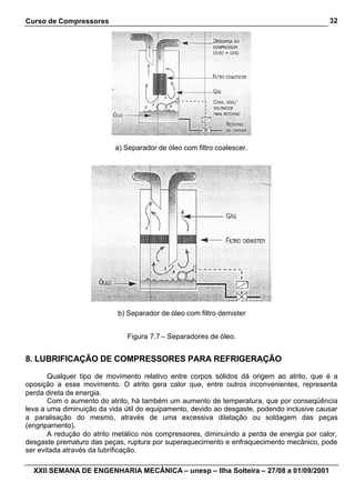 Curso de Compressores                                                                       32




                           a) Separador de óleo com filtro coalescer.




                            b) Separador de óleo com filtro demister


                              Figura 7.7 – Separadores de óleo.


8. LUBRIFICAÇÃO DE COMPRESSORES PARA REFRIGERAÇÃO

       Qualquer tipo de movimento relativo entre corpos sólidos dá origem ao atrito, que é a
oposição a esse movimento. O atrito gera calor que, entre outros inconvenientes, representa
perda direta de energia.
       Com o aumento do atrito, há também um aumento de temperatura, que por conseqüência
leva a uma diminuição da vida útil do equipamento, devido ao desgaste, podendo inclusive causar
a paralisação do mesmo, através de uma excessiva dilatação ou soldagem das peças
(engripamento).
       A redução do atrito metálico nos compressores, diminuindo a perda de energia por calor,
desgaste prematuro das peças, ruptura por superaquecimento e enfraquecimento mecânico, pode
ser evitada através da lubrificação.

  XXII SEMANA DE ENGENHARIA MECÂNICA – unesp – Ilha Solteira – 27/08 a 01/09/2001
 