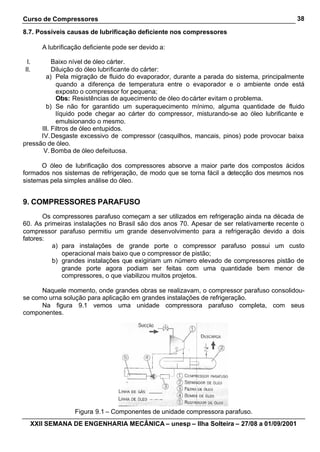 Curso de Compressores                                                                      38

8.7. Possíveis causas de lubrificação deficiente nos compressores

      A lubrificação deficiente pode ser devido a:

 I.        Baixo nível de óleo cárter.
II.        Diluição do óleo lubrificante do cárter:
        a) Pela migração de fluido do evaporador, durante a parada do sistema, principalmente
             quando a diferença de temperatura entre o evaporador e o ambiente onde está
             exposto o compressor for pequena;
             Obs: Resistências de aquecimento de óleo do cárter evitam o problema.
        b) Se não for garantido um superaquecimento mínimo, alguma quantidade de fluido
             líquido pode chegar ao cárter do compressor, misturando-se ao óleo lubrificante e
             emulsionando o mesmo.
      III. Filtros de óleo entupidos.
      IV. Desgaste excessivo de compressor (casquilhos, mancais, pinos) pode provocar baixa
pressão de óleo.
       V. Bomba de óleo defeituosa.

      O óleo de lubrificação dos compressores absorve a maior parte dos compostos ácidos
formados nos sistemas de refrigeração, de modo que se torna fácil a detecção dos mesmos nos
sistemas pela simples análise do óleo.


9. COMPRESSORES PARAFUSO
       Os compressores parafuso começam a ser utilizados em refrigeração ainda na década de
60. As primeiras instalações no Brasil são dos anos 70. Apesar de ser relativamente recente o
compressor parafuso permitiu um grande desenvolvimento para a refrigeração devido a dois
fatores:
          a) para instalações de grande porte o compressor parafuso possui um custo
             operacional mais baixo que o compressor de pistão;
          b) grandes instalações que exigiriam um número elevado de compressores pistão de
             grande porte agora podiam ser feitas com uma quantidade bem menor de
             compressores, o que viabilizou muitos projetos.

      Naquele momento, onde grandes obras se realizavam, o compressor parafuso consolidou-
se como urna solução para aplicação em grandes instalações de refrigeração.
      Na figura 9.1 vemos uma unidade compressora parafuso completa, com seus
componentes.




                 Figura 9.1 – Componentes de unidade compressora parafuso.
  XXII SEMANA DE ENGENHARIA MECÂNICA – unesp – Ilha Solteira – 27/08 a 01/09/2001
 