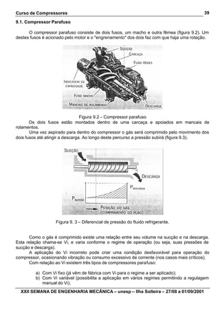 Curso de Compressores                                                                     39

9.1. Compressor Parafuso

      O compressor parafuso consiste de dois fusos, um macho e outra fêmea (figura 9.2). Um
destes fusos é acionado pelo motor e o "engrenamento" dos dois faz com que haja uma rotação.




                                 Figura 9.2 – Compressor parafuso
       Os dois fusos estão montados dentro de uma carcaça e apoiados em mancais de
rolamentos.
       Uma vez aspirado para dentro do compressor o gás será comprimido pelo movimento dos
dois fusos até atingir a descarga. Ao longo deste percurso a pressão subirá (figura 9.3).




                   Figura 9. 3 – Diferencial de pressão do fluido refrigerante.


      Como o gás é comprimido existe uma relação entre seu volume na sucção e na descarga.
Esta relação chama-se Vi, e varia conforme o regime de operação (ou seja, suas pressões de
sucção e descarga).
      A aplicação do Vi incorreto pode criar uma condição desfavorável para operação do
compressor, ocasionando vibração ou consumo excessivo de corrente (nos casos mais críticos).
      Com relação ao Vi existem três tipos de compressores parafuso:

         a) Com Vi fixo (já vêm de fábrica com Vi para o regime a ser aplicado);
         b) Com Vi variável (possibilita a aplicação em vários regimes permitindo a regulagem
            manual do Vi);
  XXII SEMANA DE ENGENHARIA MECÂNICA – unesp – Ilha Solteira – 27/08 a 01/09/2001
 