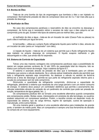 Curso de Compressores                                                                               41

9.4. Bomba de Óleo

      Trata-se de uma bomba do tipo de engrenagens que bombeia o óleo a ser injetado no
compressor. Normalmente pressão de óleo do compressor deve ser de 3 a 1 bar mais alta que a
pressão de descarga.

9.5. Resfriador de Óleo

      No caso dos compressores parafusos o reservatório de óleo se encontra na descarga o
compressor, de forma que é necessário retirar o excesso de calor que o óleo adquiriu ao ser
comprimido junto do gás. Existem três tipos de sistema para se resfriar óleo, que são:

       a) resfriador de óleo a água – trata-se de um trocador de calor (Casco-Tubo ou placas) no
qual o óleo é resfriado por água de torre;

      b) termosifão – utiliza-se o próprio fluido refrigerante líquido para resfriar o óleo, através de
um trocador de calor (seria um “evaporador” com óleo);

      c) injeção de líquido – trata-se de um sistema que permite que o fluido refrigerante líquido
seja injetado na própria descarga do compressor. O líquido evapora resfriando o gás
descarregado e o óleo, que ainda não foi separado.

9.6. Sistema de Controle de Capacidade

        Talvez uma das maiores vantagens dos compressores parafusos seja a possibilidade de
operar em cargas parciais variáveis de 10 até 100% da capacidade total da máquina. Isto se
traduz num consumo menor de energia. Veja o sistema da figura 9.7.
       O sistema é acionado através da pressão de óleo que é bombeado para um cilindro
hidráulico que aciona a válvula deslizante. Se a válvula estiver totalmente aberta ela permitirá que
todo o refrigerante aspirado seja comprimido. Ao deslocar a válvula no sentido de fechá -la
diminui-se a área de descarga e permite -se que parte do refrigerante aspirado retorne para a
sucção do compressor sem ter sido comprimí-lo.
        Diminuindo a quantidade de refrigerante comprimido, diminui-se a capacidade de
refrigeração, atendendo o sistema que necessita de uma carga parcial e com um menor consumo
de energia. O sistema deve possuir um controlador eletrônico que permita o acionamento das
válvulas solenóides através da variação de um parâmetro de controle (que pode ser pressão de
sucção, temperatura de água gelada, etc...).
       Os compressores parafuso têm se tornado uma excelente alternativa quando comparados
aos compressores pistão. Muitas vezes, interessados em produtos de alta tecnologia, os usuários
acabam adquirindo um compressor parafuso. Porém, a escolha correta vai depender muito da
capacidade do sistema, tipo de carga térmica, regime de operação, custos de operação e
manutenção, entre outros fatores.
        De uma maneira geral o parafuso é uma excelente alternativa para instalações de grande
porte, e também de médio porte. Mas um comparativo é sempre uma boa ferramenta de decisão
na compra de um novo equipamento.




  XXII SEMANA DE ENGENHARIA MECÂNICA – unesp – Ilha Solteira – 27/08 a 01/09/2001
 