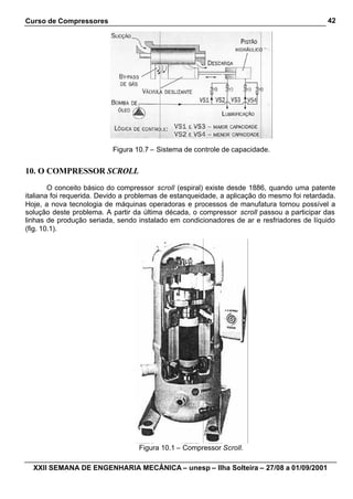 Curso de Compressores                                                                        42




                           Figura 10.7 – Sistema de controle de capacidade.


10. O COMPRESSOR SCROLL
        O conceito básico do compressor scroll (espiral) existe desde 1886, quando uma patente
italiana foi requerida. Devido a problemas de estanqueidade, a aplicação do mesmo foi retardada.
Hoje, a nova tecnologia de máquinas operadoras e processos de manufatura tornou possível a
solução deste problema. A partir da última década, o compressor scroll passou a participar das
linhas de produção seriada, sendo instalado em condicionadores de ar e resfriadores de líquido
(fig. 10.1).




                                   Figura 10.1 – Compressor Scroll.

  XXII SEMANA DE ENGENHARIA MECÂNICA – unesp – Ilha Solteira – 27/08 a 01/09/2001
 